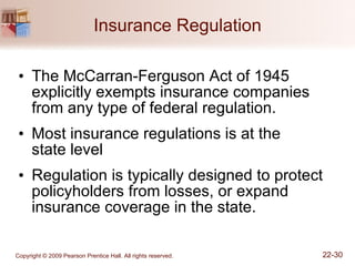 Insurance Regulation The McCarran-Ferguson Act of 1945 explicitly exempts insurance companies from any type of federal regulation. Most insurance regulations is at the  state level Regulation is typically designed to protect policyholders from losses, or expand insurance coverage in the state. 
