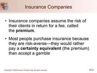 Insurance Companies Insurance companies assume the risk of their clients in return for a fee, called  the  premium . Most people purchase insurance because they are risk-averse—they would rather pay a  certainty equivalent  (the premium) than accept a gamble 