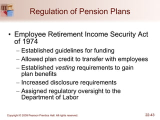 Regulation of Pension Plans Employee Retirement Income Security Act of 1974 Established guidelines for funding Allowed plan credit to transfer with employees Established  vesting  requirements to gain  plan benefits Increased disclosure requirements Assigned regulatory oversight to the Department of Labor 
