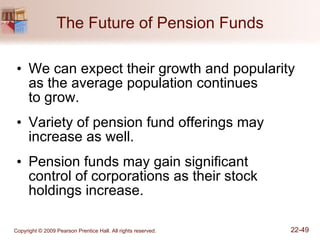 The Future of Pension Funds We can expect their growth and popularity as the average population continues  to grow. Variety of pension fund offerings may increase as well. Pension funds may gain significant  control of corporations as their stock holdings increase. 