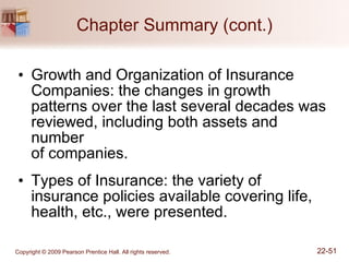 Chapter Summary (cont.) Growth and Organization of Insurance Companies: the changes in growth patterns over the last several decades was reviewed, including both assets and number  of companies. Types of Insurance: the variety of insurance policies available covering life, health, etc., were presented. 