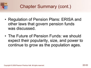 Chapter Summary (cont.) Regulation of Pension Plans: ERISA and other laws that govern pension funds  was discussed. The Future of Pension Funds: we should expect their popularity, size, and power to continue to grow as the population ages. 