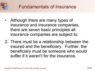 Fundamentals of Insurance Although there are many types of insurance and insurance companies, there are seven basic principles all insurance companies are subject to: There must be a relationship between the insured and the beneficiary.  Further, the beneficiary must be someone who would suffer if it weren’t for the insurance. 