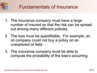 Fundamentals of Insurance The insurance company must have a large number of insured so that the risk can be spread out among many different policies. The loss must be quantifiable.  For example, an oil company could not buy a policy on an unexplored oil field. The insurance company must be able to compute the probability of the loss’s occurring. 