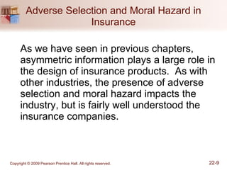 Adverse Selection and Moral Hazard in Insurance As we have seen in previous chapters, asymmetric information plays a large role in the design of insurance products.  As with other industries, the presence of adverse selection and moral hazard impacts the industry, but is fairly well understood the insurance companies. 