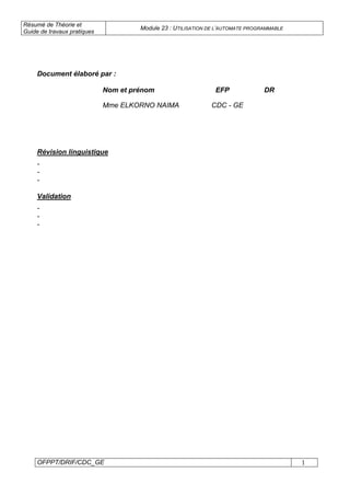 Résumé de Théorie et
Guide de travaux pratiques
Module 23 : UTILISATION DE L’AUTOMATE PROGRAMMABLE
OFPPT/DRIF/CDC_GE 1
Document élaboré par :
Nom et prénom EFP DR
Mme ELKORNO NAIMA CDC - GE
Révision linguistique
-
-
-
Validation
-
-
-
 