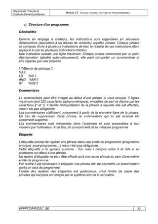 Résumé de Théorie et
Guide de travaux pratiques
Module 23 : UTILISATION DE L’AUTOMATE PROGRAMMABLE
OFPPT/DRIF/CDC_GE 32
c) Structure d’un programme
Généralités
Comme en langage à contacts, les instructions sont organisées en séquence
d'instructions (équivalent à un réseau de contacts) appelée phrase. Chaque phrase
se compose d'une à plusieurs instructions de test, le résultat de ces instructions étant
appliqué à une ou plusieurs instructions d'action.
Une instruction occupe une ligne maximum. Chaque phrase commence par un point
d'exclamation (généré automatiquement), elle peut comporter un commentaire et
être repérée par une étiquette.
! (*Attente de séchage*)
%L2:
LD %I0.1
AND %M10
ST %Q2.5
Commentaire
Le commentaire peut être intégré au début d'une phrase et peut occuper 3 lignes
maximum (soit 222 caractères alphanumériques), encadrés de part et d'autre par les
caractères (* et *). Il facilite l’interprétation de la phrase à laquelle elle est affectée,
mais n’est pas obligatoire.
Les commentaires s’affichent uniquement à partir de la première ligne de la phrase.
En cas de suppression d’une phrase, le commentaire qui lui est associé est
également supprimé.
Les commentaires sont mémorisés dans l’automate et sont accessibles à tout
moment par l’utilisateur. A ce titre, ils consomment de la mémoire programme
Étiquette
L’étiquette permet de repérer une phrase dans une entité de programme (programme
principal, sous-programme,...) mais n’est pas obligatoire.
Cette étiquette a la syntaxe suivante : %Li avec i compris entre 0 et 999 et se
positionne en début d’une phrase.
Un repère d’étiquette ne peut être affecté qu’à une seule phrase au sein d’une même
entité de programme.
Par contre il est nécessaire d’étiqueter une phrase afin de permettre un branchement
après un saut de programme.
L’ordre des repères des étiquettes est quelconque, c’est l’ordre de saisie des
phrases qui est prise en compte par le système lors de la scrutation.
 
