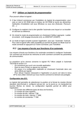 Résumé de Théorie et
Guide de travaux pratiques
Module 23 : UTILISATION DE L’AUTOMATE PROGRAMMABLE
OFPPT/DRIF/CDC_GE 43
IV.2 Utiliser un logiciel de programmation
Pour pouvoir utiliser le logiciel :
1) Il faut d’abord commencer par l’installation du logiciel de programmation, pour
cela on met le CD ROM dans le lecteur de CD ROM et suivre les démarches
habituelles d’installation soit sous Windows ou sous dos (Exécuter, Parcourir,
etc.…)
2) Configurer le matériel c’est à dire spécifier l’automate avec lequel on va travailler
en donnant sa référence.
3) On choisit le mode de programmation en choisissant l’éditeur approprie : Ladder
(à contact) ; (LD) langage structurée (LS), ou GRAFCET (CHART).
4) Le mode en ligne consiste à passer l’application pour que l’automate l’exécute.
Pour cela le logiciel offre cette possibilité qui permet de passer du Mode local en
mode connecté en appuyant sur l’icône Connecter, puis Transférer.
IV.3 Les moyens d’accès aux fonctions d’un automate
Les moyens d’accès aux fonctions d’un automate consistent à configurer l’automate,
voir comment est structuré les mémoires et enfin comment connaître les paramètres
de communication.
La procédure qu’on énonce concerne le logiciel PL7 Micro adapté à l’automate
TSx3708 et version 3.0
- On commence par ouvrir une nouvelle application.
- Dans le menu Fichier on appuie sur nouveau.
- On passe à la configuration matérielle en choisissant l’automate dans une
série offerte par logiciel.
- Pour allouer l’espace nécessaire à l’application on pourra voir dans le menu
AP le menu Bilan mémoire qui nous montre comment la mémoire est partagée.
Configuration des E/S :
Le logiciel doit permettre de sélectionner la position et le format du module (format
standard, demi-format) à configurer soit par clic sur la souris ou en manipulant les
touches flèches du clavier. La configuration logicielle permet de définir pour
l’application :
- Le nombre des différents types de blocs de fonctions,
- Le nombre de mots registres,
- Le nombre de bits internes °/°Mi,
- Le nombre de mots internes °/° MW,
- Le nombre de constantes °/° KW.
 