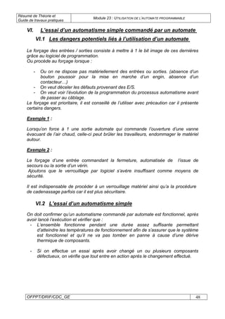 Résumé de Théorie et
Guide de travaux pratiques
Module 23 : UTILISATION DE L’AUTOMATE PROGRAMMABLE
OFPPT/DRIF/CDC_GE 48
VI.1 Les dangers potentiels liés à l’utilisation d’un automate
Le forçage des entrées / sorties consiste à mettre à 1 le bit image de ces dernières
grâce au logiciel de programmation.
Ou procède au forçage lorsque :
- Ou on ne dispose pas matériellement des entrées ou sorties. (absence d’un
bouton poussoir pour la mise en marche d’un engin, absence d’un
contacteur…)
- On veut déceler les défauts provenant des E/S.
- On veut voir l’évolution de la programmation du processus automatisme avant
de passer au câblage.
Le forçage est prioritaire, il est conseillé de l’utiliser avec précaution car il présente
certains dangers.
Exemple 1 :
Lorsqu’on force à 1 une sortie automate qui commande l’ouverture d’une vanne
évacuant de l’air chaud, celle-ci peut brûler les travailleurs, endommager le matériel
autour.
Exemple 2 :
Le forçage d’une entrée commandant la fermeture, automatisée de l’issue de
secours ou la sortie d’un vérin.
Ajoutons que le verrouillage par logiciel s’avère insuffisant comme moyens de
sécurité.
Il est indispensable de procéder à un verrouillage matériel ainsi qu’a la procédure
de cadenassage parfois car il est plus sécuritaire.
VI.2 L’essai d’un automatisme simple
On doit confirmer qu’un automatisme commandé par automate est fonctionnel, après
avoir lancé l’exécution et vérifier que :
- L’ensemble fonctionne pendant une durée assez suffisante permettant
d’atteindre les températures de fonctionnement afin de s’assurer que le système
est fonctionnel et qu’il ne va pas tomber en panne à cause d’une dérive
thermique de composants.
- Si on effectue un essai après avoir changé un ou plusieurs composants
défectueux, on vérifie que tout entre en action après le changement effectué.
VI. L’essai d’un automatisme simple commandé par un automate
 