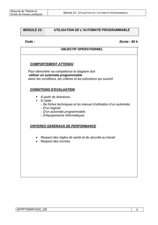 Résumé de Théorie et
Guide de travaux pratiques
Module 23 : UTILISATION DE L’AUTOMATE PROGRAMMABLE
OFPPT/DRIF/CDC_GE 4
MODULE 23: UTILISATION DE L’AUTOMATE PROGRAMMABLE
Code : Durée : 60 h
OBJECTIF OPERATIONNEL
COMPORTEMENT ATTENDU
Pour démontrer sa compétence le stagiaire doit
utiliser un automate programmable
selon les conditions, les critères et les précisions qui suivent
CONDITIONS D’EVALUATION
A partir de directives.
A l’aide :
- De fiches techniques et du manuel d’utilisation d’un automate;
- D’un logiciel;
- D’un automate programmable.
- D’équipements informatiques.
CRITERES GENERAUX DE PERFORMANCE
• Respect des règles de santé et de sécurité au travail.
• Respect des normes.
 