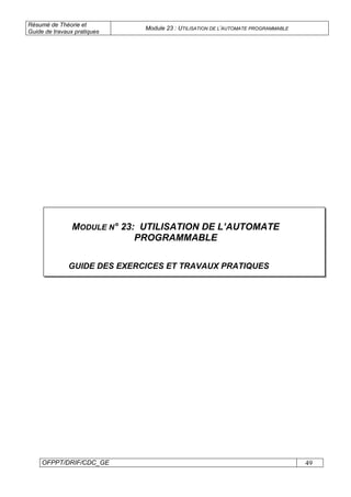Résumé de Théorie et
Guide de travaux pratiques
Module 23 : UTILISATION DE L’AUTOMATE PROGRAMMABLE
OFPPT/DRIF/CDC_GE 49
MODULE N° 23: UTILISATION DE L’AUTOMATE
PROGRAMMABLE
GUIDE DES EXERCICES ET TRAVAUX PRATIQUES
 