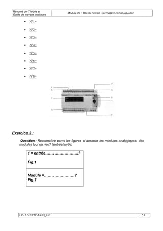 Résumé de Théorie et
Guide de travaux pratiques
Module 23 : UTILISATION DE L’AUTOMATE PROGRAMMABLE
OFPPT/DRIF/CDC_GE 51
• N°1=
• N°2=
• N°3=
• N°4=
• N°5=
• N°6=
• N°7=
• N°8=
Exercice 2 :
Question : Reconnaître parmi les figures ci-dessous les modules analogiques, des
modules tout ou rien? (entrée/sortie)
1 = entrée……………………..?
Fig.1
Module =……………………?
Fig.2
 