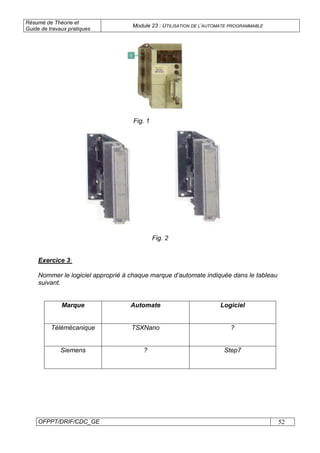 Résumé de Théorie et
Guide de travaux pratiques
Module 23 : UTILISATION DE L’AUTOMATE PROGRAMMABLE
OFPPT/DRIF/CDC_GE 52
Fig. 1
Fig. 2
Exercice 3:
Nommer le logiciel approprié à chaque marque d’automate indiquée dans le tableau
suivant.
Marque Automate Logiciel
Télémécanique TSXNano ?
Siemens ? Step7
 