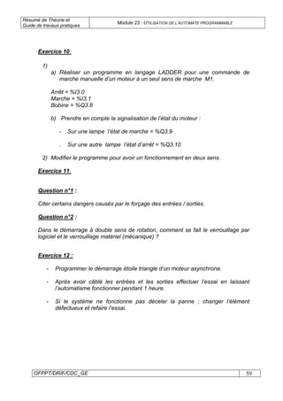 Résumé de Théorie et
Guide de travaux pratiques
Module 23 : UTILISATION DE L’AUTOMATE PROGRAMMABLE
OFPPT/DRIF/CDC_GE 59
Exercice 10:
1)
a) Réaliser un programme en langage LADDER pour une commande de
marche manuelle d’un moteur à un seul sens de marche M1.
Arrêt = %I3.0
Marche = %I3.1
Bobine = %Q3.8
b) Prendre en compte la signalisation de l’état du moteur :
- Sur une lampe l’état de marche = %Q3.9
- Sur une autre lampe l’état d’arrêt = %Q3.10
2) Modifier le programme pour avoir un fonctionnement en deux sens.
Exercice 11:
Question n°1 :
Citer certains dangers causés par le forçage des entrées / sorties.
Question n°2 :
Dans le démarrage à double sens de rotation, comment se fait le verrouillage par
logiciel et le verrouillage matériel (mécanique) ?
Exercice 12 :
- Programmer le démarrage étoile triangle d’un moteur asynchrone.
- Après avoir câblé les entrées et les sorties effectuer l’essai en laissant
l’automatisme fonctionner pendant 1 heure.
- Si le système ne fonctionne pas déceler la panne ; changer l’élément
défectueux et refaire l’essai.
 