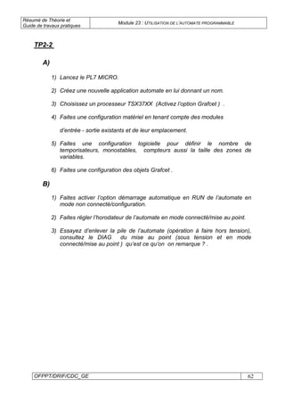 Résumé de Théorie et
Guide de travaux pratiques
Module 23 : UTILISATION DE L’AUTOMATE PROGRAMMABLE
OFPPT/DRIF/CDC_GE 62
A)
1) Lancez le PL7 MICRO.
2) Créez une nouvelle application automate en lui donnant un nom.
3) Choisissez un processeur TSX37XX (Activez l’option Grafcet ) .
4) Faites une configuration matériel en tenant compte des modules
d’entrée - sortie existants et de leur emplacement.
5) Faites une configuration logicielle pour définir le nombre de
temporisateurs, monostables, compteurs aussi la taille des zones de
variables.
6) Faites une configuration des objets Grafcet .
B)
1) Faites activer l’option démarrage automatique en RUN de l’automate en
mode non connecté/configuration.
2) Faites régler l’horodateur de l’automate en mode connecté/mise au point.
3) Essayez d’enlever la pile de l’automate (opération à faire hors tension),
consultez le DIAG du mise au point (sous tension et en mode
connecté/mise au point ) qu’est ce qu’on on remarque ? .
TP2-2
 