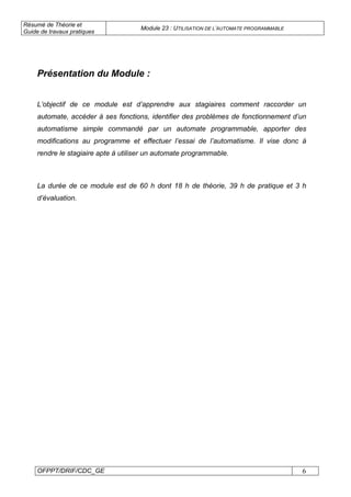 Résumé de Théorie et
Guide de travaux pratiques
Module 23 : UTILISATION DE L’AUTOMATE PROGRAMMABLE
OFPPT/DRIF/CDC_GE 6
Présentation du Module :
L’objectif de ce module est d’apprendre aux stagiaires comment raccorder un
automate, accéder à ses fonctions, identifier des problèmes de fonctionnement d’un
automatisme simple commandé par un automate programmable, apporter des
modifications au programme et effectuer l’essai de l’automatisme. Il vise donc à
rendre le stagiaire apte à utiliser un automate programmable.
La durée de ce module est de 60 h dont 18 h de théorie, 39 h de pratique et 3 h
d’évaluation.
 