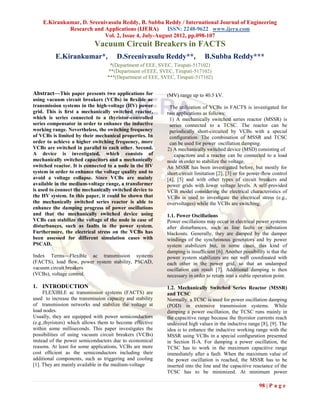 E.Kirankumar, D. Sreenivasulu Reddy, B. Subba Reddy / International Journal of Engineering
             Research and Applications (IJERA)       ISSN: 2248-9622 www.ijera.com
                           Vol. 2, Issue 4, July-August 2012, pp.098-107
                            Vacuum Circuit Breakers in FACTS
          E.Kirankumar*,               D.Sreenivasulu Reddy**,               B.Subba Reddy***
                                   *(Department of EEE, SVEC, Tirupati-517102)
                                  **(Department of EEE, SVEC, Tirupati-517102)
                                  ***(Department of EEE, SVEC, Tirupati-517102)


Abstract—This paper presents two applications for          (MV) range up to 40.5 kV.
using vacuum circuit breakers (VCBs) in ﬂexible ac
transmission systems in the high-voltage (HV) power         The utilization of VCBs in FACTS is investigated for
grid. This is ﬁrst a mechanically switched reactor,        two applications as follows:
which is series connected to a thyristor-controlled         1) A mechanically switched series reactor (MSSR) is
series compensator in order to enhance the inductive        series connected to a TCSC. The reactor can be
working range. Nevertheless, the switching frequency        periodically short-circuited by VCBs with a special
of VCBs is limited by their mechanical properties. In       conﬁguration. The combination of MSSR and TCSC
order to achieve a higher switching frequency, more         can be used for power oscillation damping.
VCBs are switched in parallel to each other. Second.       2) A mechanically switched device (MSD) consisting of
A device is investigated, which consists of                    capacitors and a reactor can be connected to a load
mechanically switched capacitors and a mechanically        node in order to stabilize the voltage.
switched reactor. It is connected to a node in the HV      An MSSR has been investigated before, but mostly for
system in order to enhance the voltage quality and to      short-circuit limitation [2], [3] or for power-ﬂow control
avoid a voltage collapse. Since VCBs are mainly            [4], [5] and with other types of circuit breakers and
available in the medium-voltage range, a transformer       power grids with lower voltage levels. A self-provided
is used to connect the mechanically switched device to     VCB model considering the electrical characteristics of
the HV system. In this paper, it could be shown that       VCBs is used to investigate the electrical stress (e.g.,
the mechanically switched series reactor is able to        overvoltages) while the VCBs are switching.
enhance the damping progress of power oscillations
and that the mechanically switched device using            1.1. Power Oscillations
VCBs can stabilize the voltage of the node in case of      Power oscillations may occur in electrical power systems
disturbances, such as faults in the power system.          after disturbances, such as line faults or substation
Furthermore, the electrical stress on the VCBs has         blackouts. Generally, they are damped by the damper
been assessed for different simulation cases with          windings of the synchronous generators and by power
PSCAD.                                                     system stabilizers but, in some cases, this kind of
                                                           damping is insufﬁcient [6]. Another possibility is that the
Index Terms—Flexible ac transmission systems               power system stabilizers are not well coordinated with
(FACTS), load ﬂow, power system stability, PSCAD,          each other in the power grid, so that an undamped
vacuum circuit breakers                                    oscillation can result [7]. Additional damping is then
(VCBs), voltage control.                                   necessary in order to return into a stable operation point.

1. INTRODUCTION                                            1.2. Mechanically Switched Series Reactor (MSSR)
     FLEXIBLE ac transmission systems (FACTS) are          and TCSC
used to increase the transmission capacity and stability   Normally, a TCSC is used for power oscillation damping
of transmission networks and stabilize the voltage at      (POD) in extensive transmission systems. While
load nodes.                                                damping a power oscillation, the TCSC runs mainly in
Usually, they are equipped with power semiconductors       the capacitive range because the thyristor currents reach
(e.g.,thyristors) which allows them to become effective    undesired high values in the inductive range [8], [9]. The
within some milliseconds. This paper investigates the      idea is to enhance the inductive working range with the
possibilities of using vacuum circuit breakers (VCBs)      MSSR using VCBs in a special conﬁguration presented
instead of the power semiconductors due to economical      in Section II-A. For damping a power oscillation, the
reasons. At least for some applications, VCBs are more     TCSC has to work in the maximum capacitive range
cost efﬁcient as the semiconductors including their        immediately after a fault. When the maximum value of
additional components, such as triggering and cooling      the power oscillation is reached, the MSSR has to be
[1]. They are mainly available in the medium-voltage       inserted into the line and the capacitive reactance of the
                                                           TCSC has to be minimized. At minimum power

                                                                                                        98 | P a g e
 