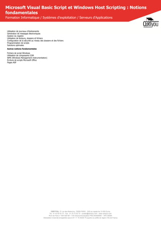 CERTYOU, 37 rue des Mathurins, 75008 PARIS - SAS au capital de 10 000 Euros
Tél : 01 42 93 52 72 - Fax : 01 70 72 02 72 - contact@certyou.com - www.certyou.com
RCS de Paris n° 804 509 461- TVA intracommunautaire FR03 804509461 - APE 8559A
Déclaration d’activité enregistrée sous le N° 11 75 52524 75 auprès du préfet de région d’Ile-de-France
Microsoft Visual Basic Script et Windows Host Scripting : Notions
fondamentales
Formation Informatique / Systèmes d'exploitation / Serveurs d'Applications
Utilisation de journaux d'événements
Génération de messages électroniques
Gestion du registre
Utilisation de lecteurs, dossiers et fichiers
Configuration de la sécurité au niveau des dossiers et des fichiers
Programmation de scripts
Solutions optimales
Autres notions fondamentales
Fichiers de script Windows
Utilisation de composants COM
WMI (Windows Management Instrumentation)
Écriture de scripts Microsoft Office
Pages ASP
 