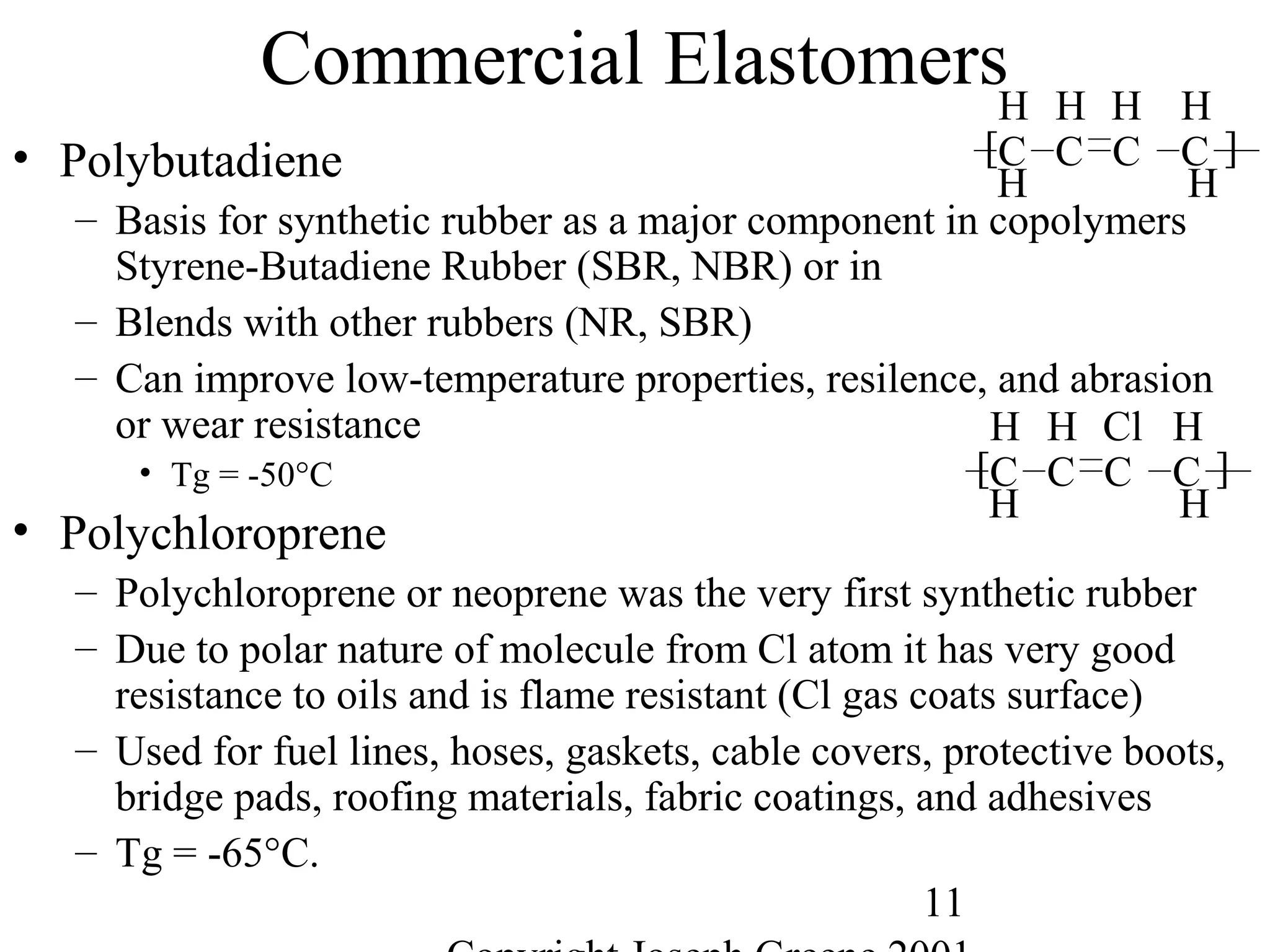 11
Commercial Elastomers
• Polybutadiene
– Basis for synthetic rubber as a major component in copolymers
Styrene-Butadiene Rubber (SBR, NBR) or in
– Blends with other rubbers (NR, SBR)
– Can improve low-temperature properties, resilence, and abrasion
or wear resistance
• Tg = -50°C
• Polychloroprene
– Polychloroprene or neoprene was the very first synthetic rubber
– Due to polar nature of molecule from Cl atom it has very good
resistance to oils and is flame resistant (Cl gas coats surface)
– Used for fuel lines, hoses, gaskets, cable covers, protective boots,
bridge pads, roofing materials, fabric coatings, and adhesives
– Tg = -65°C.
H H
C
H
C
H HH
C C ][
H H
C
H
C
Cl HH
C C ][
 