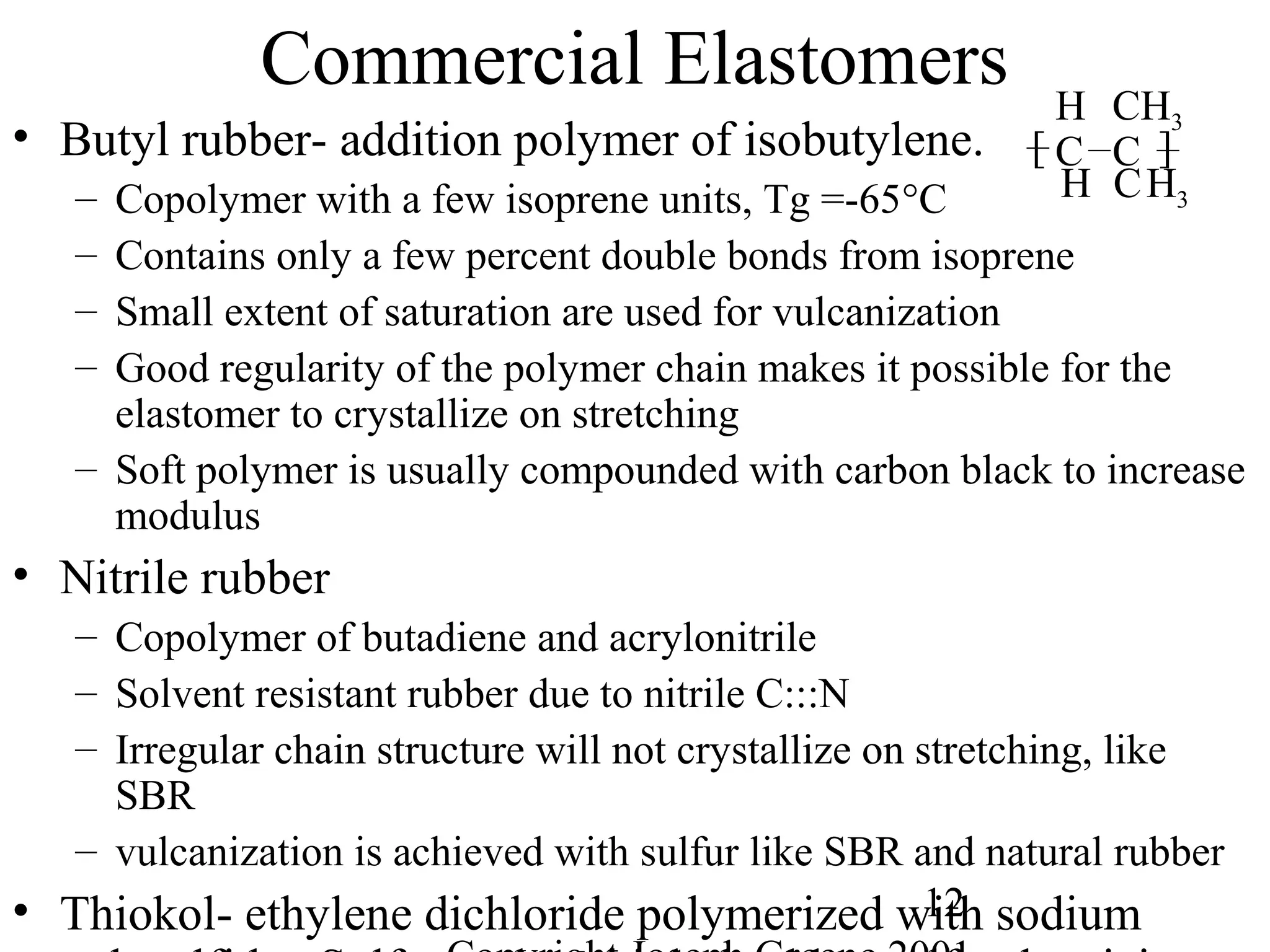 12
Commercial Elastomers
• Butyl rubber- addition polymer of isobutylene.
– Copolymer with a few isoprene units, Tg =-65°C
– Contains only a few percent double bonds from isoprene
– Small extent of saturation are used for vulcanization
– Good regularity of the polymer chain makes it possible for the
elastomer to crystallize on stretching
– Soft polymer is usually compounded with carbon black to increase
modulus
• Nitrile rubber
– Copolymer of butadiene and acrylonitrile
– Solvent resistant rubber due to nitrile C:::N
– Irregular chain structure will not crystallize on stretching, like
SBR
– vulcanization is achieved with sulfur like SBR and natural rubber
• Thiokol- ethylene dichloride polymerized with sodium
H H3
C
CH3H
C
C
][
 