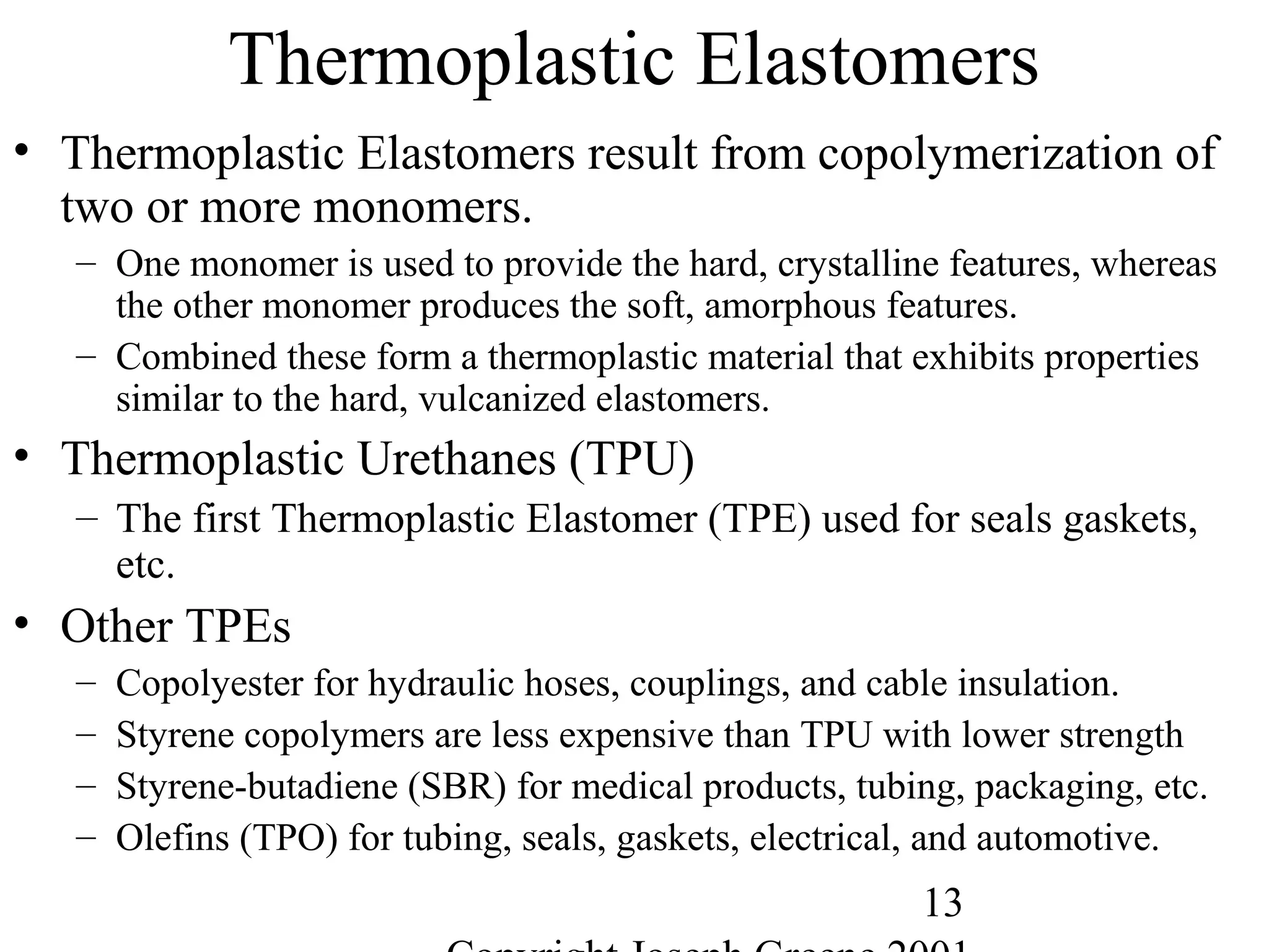 13
Thermoplastic Elastomers
• Thermoplastic Elastomers result from copolymerization of
two or more monomers.
– One monomer is used to provide the hard, crystalline features, whereas
the other monomer produces the soft, amorphous features.
– Combined these form a thermoplastic material that exhibits properties
similar to the hard, vulcanized elastomers.
• Thermoplastic Urethanes (TPU)
– The first Thermoplastic Elastomer (TPE) used for seals gaskets,
etc.
• Other TPEs
– Copolyester for hydraulic hoses, couplings, and cable insulation.
– Styrene copolymers are less expensive than TPU with lower strength
– Styrene-butadiene (SBR) for medical products, tubing, packaging, etc.
– Olefins (TPO) for tubing, seals, gaskets, electrical, and automotive.
 