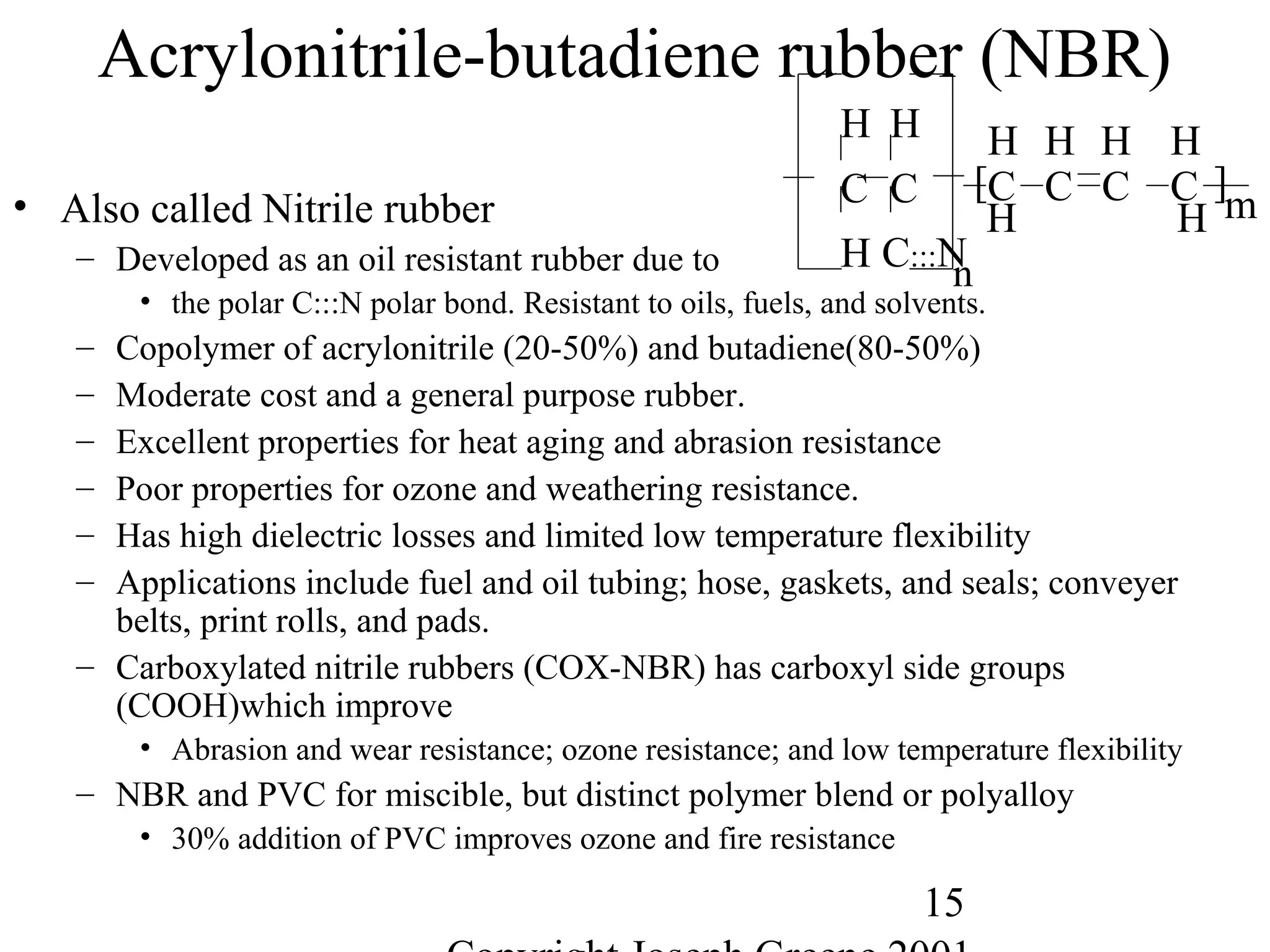 15
Acrylonitrile-butadiene rubber (NBR)
• Also called Nitrile rubber
– Developed as an oil resistant rubber due to
• the polar C:::N polar bond. Resistant to oils, fuels, and solvents.
– Copolymer of acrylonitrile (20-50%) and butadiene(80-50%)
– Moderate cost and a general purpose rubber.
– Excellent properties for heat aging and abrasion resistance
– Poor properties for ozone and weathering resistance.
– Has high dielectric losses and limited low temperature flexibility
– Applications include fuel and oil tubing; hose, gaskets, and seals; conveyer
belts, print rolls, and pads.
– Carboxylated nitrile rubbers (COX-NBR) has carboxyl side groups
(COOH)which improve
• Abrasion and wear resistance; ozone resistance; and low temperature flexibility
– NBR and PVC for miscible, but distinct polymer blend or polyalloy
• 30% addition of PVC improves ozone and fire resistance
H H
C
H
C
H HH
C C ][C C
H C:::N
H H
n
m
 