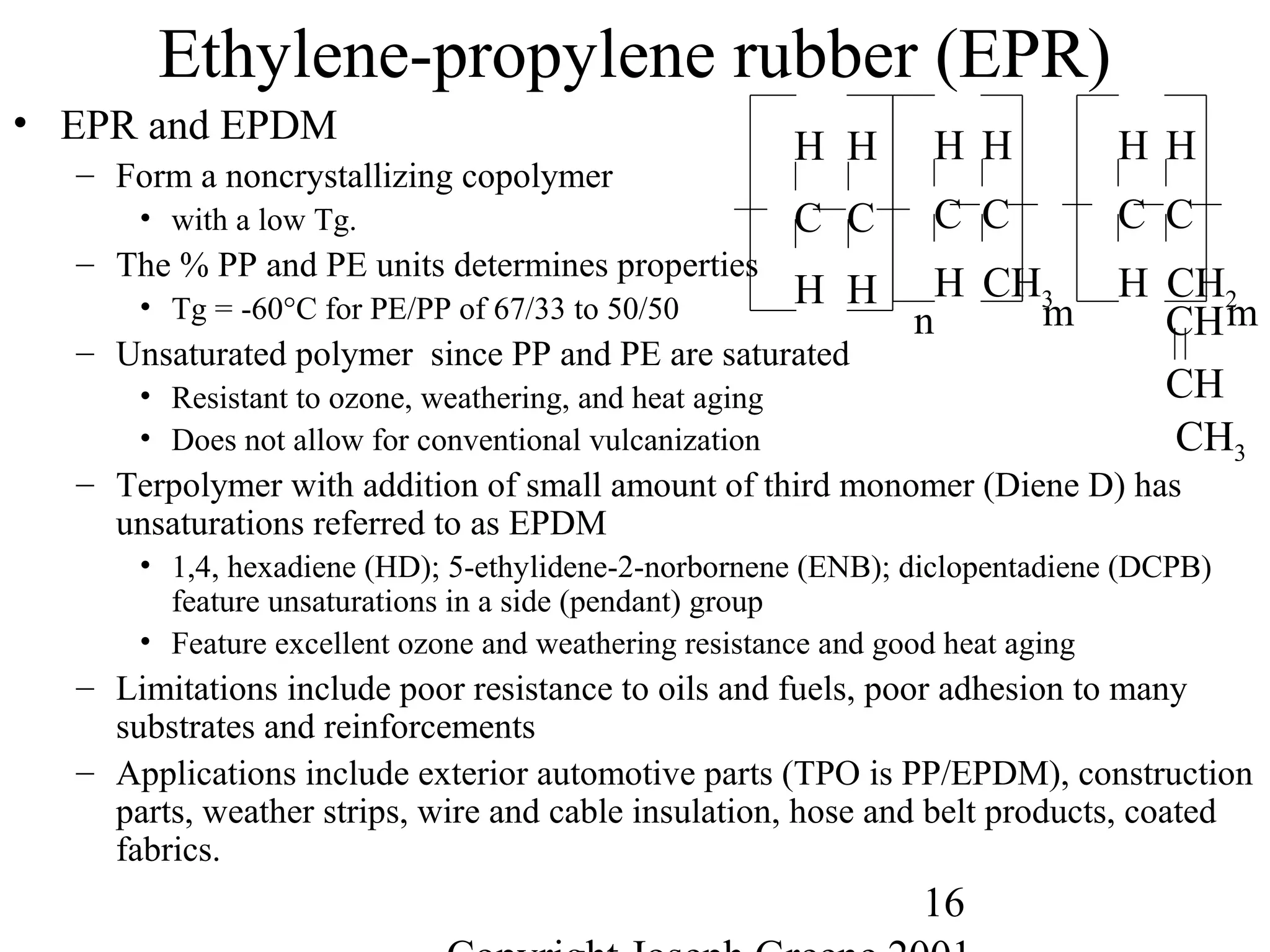16
Ethylene-propylene rubber (EPR)
• EPR and EPDM
– Form a noncrystallizing copolymer
• with a low Tg.
– The % PP and PE units determines properties
• Tg = -60°C for PE/PP of 67/33 to 50/50
– Unsaturated polymer since PP and PE are saturated
• Resistant to ozone, weathering, and heat aging
• Does not allow for conventional vulcanization
– Terpolymer with addition of small amount of third monomer (Diene D) has
unsaturations referred to as EPDM
• 1,4, hexadiene (HD); 5-ethylidene-2-norbornene (ENB); diclopentadiene (DCPB)
feature unsaturations in a side (pendant) group
• Feature excellent ozone and weathering resistance and good heat aging
– Limitations include poor resistance to oils and fuels, poor adhesion to many
substrates and reinforcements
– Applications include exterior automotive parts (TPO is PP/EPDM), construction
parts, weather strips, wire and cable insulation, hose and belt products, coated
fabrics.
C C
H H
H H
n
C C
H CH3
H H
m
C C
H CH2
H H
mCH
CH
CH3
 