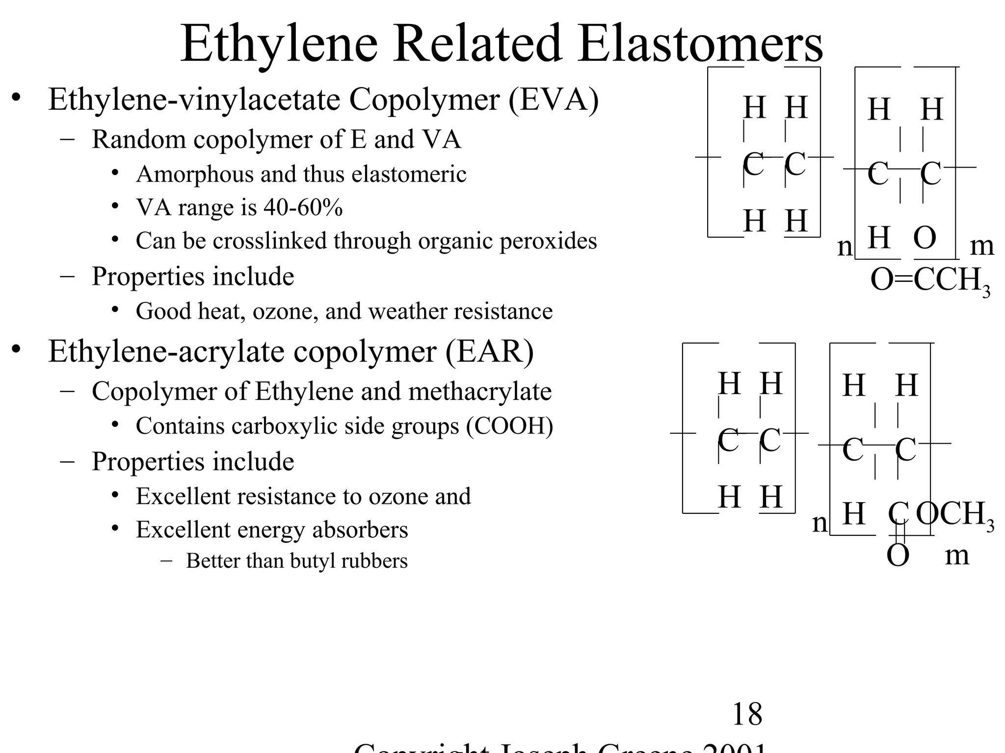 18
Ethylene Related Elastomers
• Ethylene-vinylacetate Copolymer (EVA)
– Random copolymer of E and VA
• Amorphous and thus elastomeric
• VA range is 40-60%
• Can be crosslinked through organic peroxides
– Properties include
• Good heat, ozone, and weather resistance
• Ethylene-acrylate copolymer (EAR)
– Copolymer of Ethylene and methacrylate
• Contains carboxylic side groups (COOH)
– Properties include
• Excellent resistance to ozone and
• Excellent energy absorbers
– Better than butyl rubbers
C C
H H
H H
n
C C
H O
H H
O=CCH3
m
C C
H H
H H
n
C C
H C
H H
O
OCH3
m
 