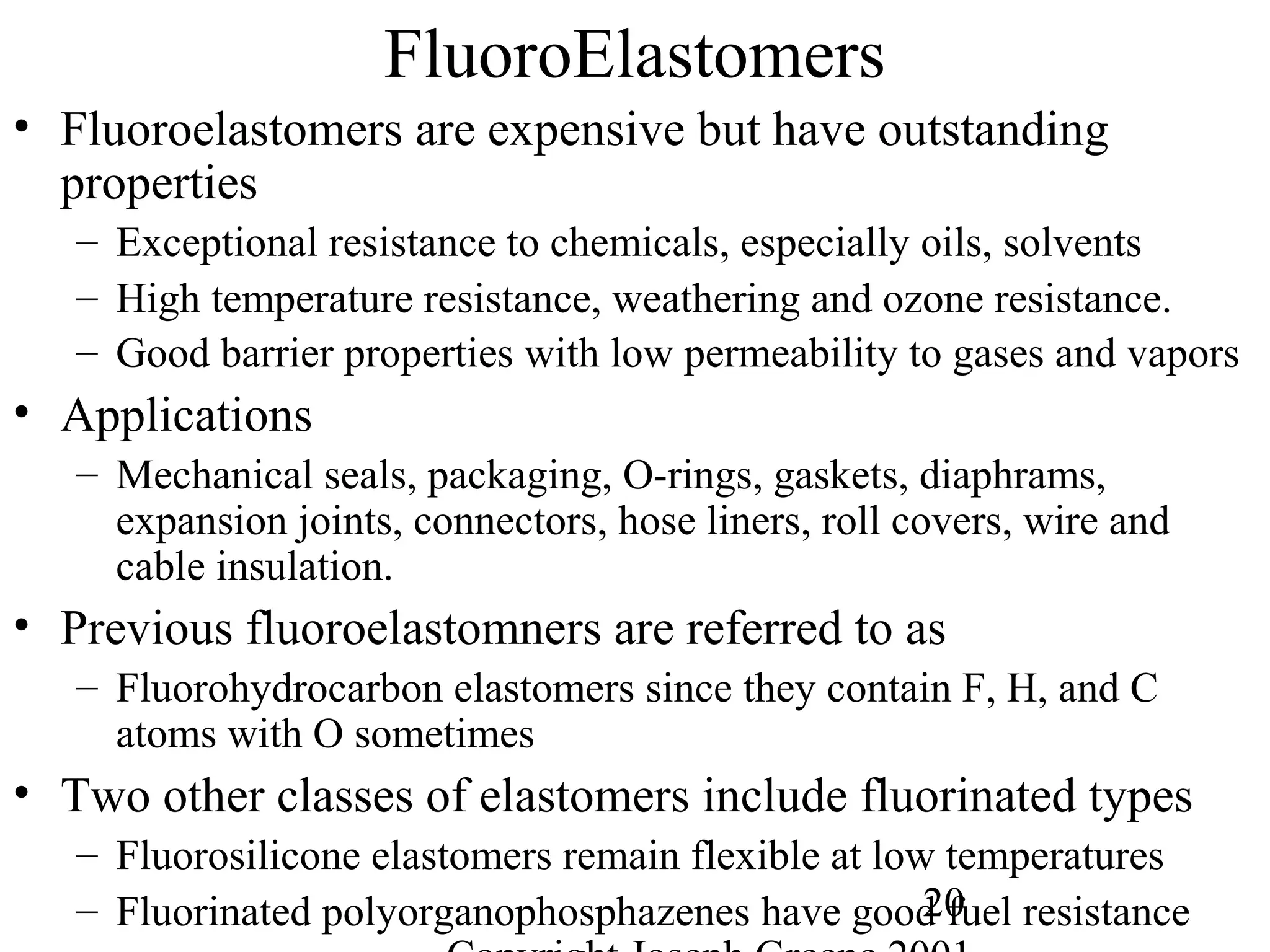 20
FluoroElastomers
• Fluoroelastomers are expensive but have outstanding
properties
– Exceptional resistance to chemicals, especially oils, solvents
– High temperature resistance, weathering and ozone resistance.
– Good barrier properties with low permeability to gases and vapors
• Applications
– Mechanical seals, packaging, O-rings, gaskets, diaphrams,
expansion joints, connectors, hose liners, roll covers, wire and
cable insulation.
• Previous fluoroelastomners are referred to as
– Fluorohydrocarbon elastomers since they contain F, H, and C
atoms with O sometimes
• Two other classes of elastomers include fluorinated types
– Fluorosilicone elastomers remain flexible at low temperatures
– Fluorinated polyorganophosphazenes have good fuel resistance
 