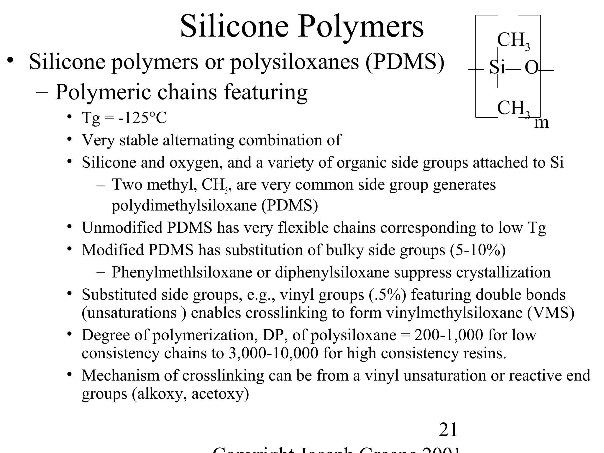 21
Silicone Polymers
• Silicone polymers or polysiloxanes (PDMS)
– Polymeric chains featuring
• Tg = -125°C
• Very stable alternating combination of
• Silicone and oxygen, and a variety of organic side groups attached to Si
– Two methyl, CH3, are very common side group generates
polydimethylsiloxane (PDMS)
• Unmodified PDMS has very flexible chains corresponding to low Tg
• Modified PDMS has substitution of bulky side groups (5-10%)
– Phenylmethlsiloxane or diphenylsiloxane suppress crystallization
• Substituted side groups, e.g., vinyl groups (.5%) featuring double bonds
(unsaturations ) enables crosslinking to form vinylmethylsiloxane (VMS)
• Degree of polymerization, DP, of polysiloxane = 200-1,000 for low
consistency chains to 3,000-10,000 for high consistency resins.
• Mechanism of crosslinking can be from a vinyl unsaturation or reactive end
groups (alkoxy, acetoxy)
Si
CH3
CH3
m
O
 