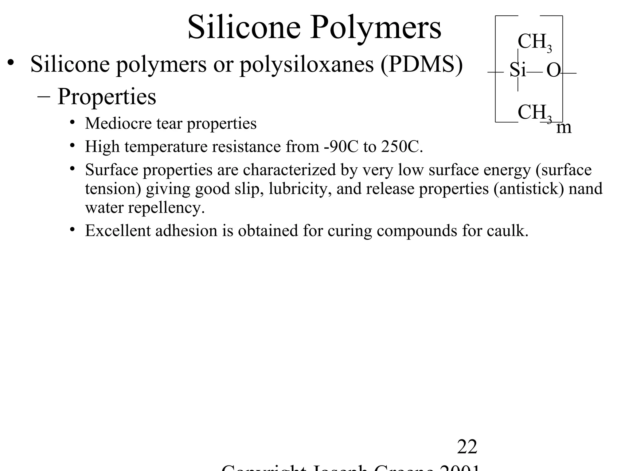 22
Silicone Polymers
• Silicone polymers or polysiloxanes (PDMS)
– Properties
• Mediocre tear properties
• High temperature resistance from -90C to 250C.
• Surface properties are characterized by very low surface energy (surface
tension) giving good slip, lubricity, and release properties (antistick) nand
water repellency.
• Excellent adhesion is obtained for curing compounds for caulk.
Si
CH3
CH3
m
O
 