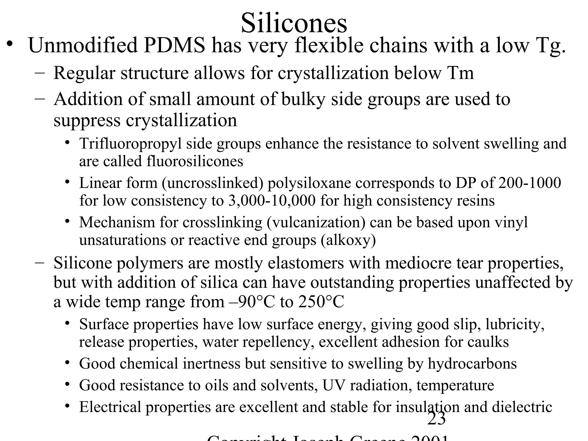23
Silicones
• Unmodified PDMS has very flexible chains with a low Tg.
– Regular structure allows for crystallization below Tm
– Addition of small amount of bulky side groups are used to
suppress crystallization
• Trifluoropropyl side groups enhance the resistance to solvent swelling and
are called fluorosilicones
• Linear form (uncrosslinked) polysiloxane corresponds to DP of 200-1000
for low consistency to 3,000-10,000 for high consistency resins
• Mechanism for crosslinking (vulcanization) can be based upon vinyl
unsaturations or reactive end groups (alkoxy)
– Silicone polymers are mostly elastomers with mediocre tear properties,
but with addition of silica can have outstanding properties unaffected by
a wide temp range from –90°C to 250°C
• Surface properties have low surface energy, giving good slip, lubricity,
release properties, water repellency, excellent adhesion for caulks
• Good chemical inertness but sensitive to swelling by hydrocarbons
• Good resistance to oils and solvents, UV radiation, temperature
• Electrical properties are excellent and stable for insulation and dielectric
 