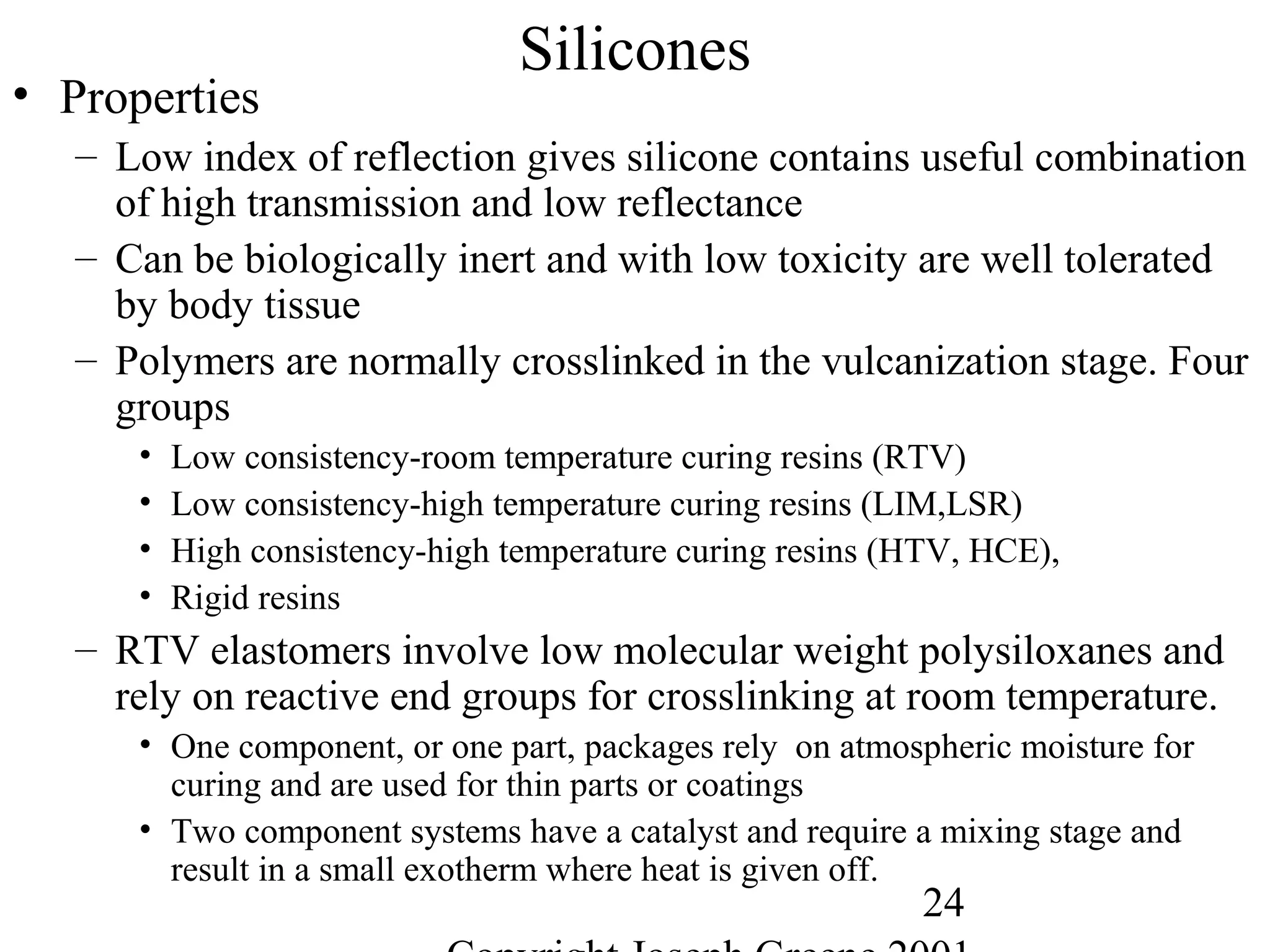 24
Silicones
• Properties
– Low index of reflection gives silicone contains useful combination
of high transmission and low reflectance
– Can be biologically inert and with low toxicity are well tolerated
by body tissue
– Polymers are normally crosslinked in the vulcanization stage. Four
groups
• Low consistency-room temperature curing resins (RTV)
• Low consistency-high temperature curing resins (LIM,LSR)
• High consistency-high temperature curing resins (HTV, HCE),
• Rigid resins
– RTV elastomers involve low molecular weight polysiloxanes and
rely on reactive end groups for crosslinking at room temperature.
• One component, or one part, packages rely on atmospheric moisture for
curing and are used for thin parts or coatings
• Two component systems have a catalyst and require a mixing stage and
result in a small exotherm where heat is given off.
 