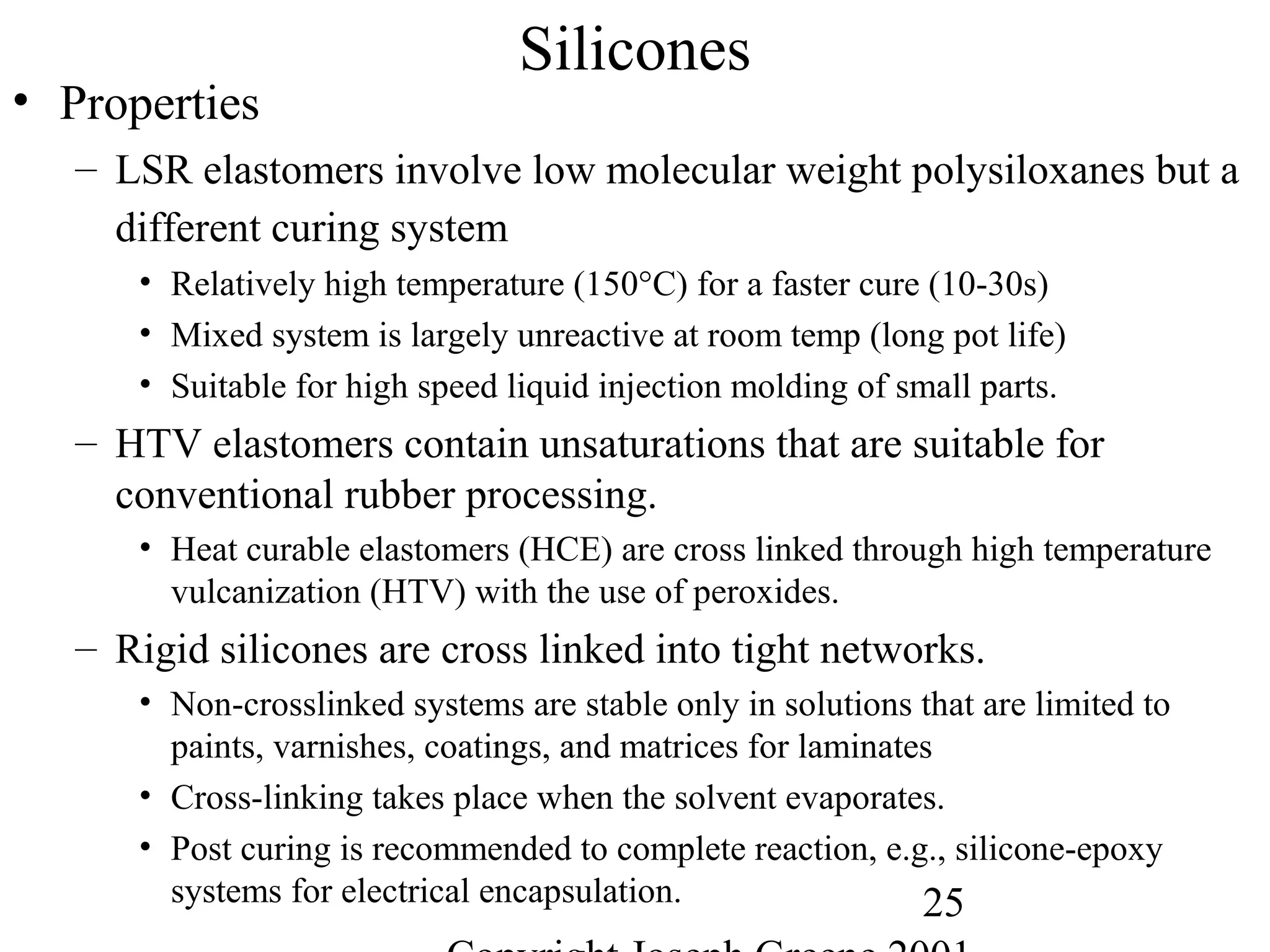 25
Silicones
• Properties
– LSR elastomers involve low molecular weight polysiloxanes but a
different curing system
• Relatively high temperature (150°C) for a faster cure (10-30s)
• Mixed system is largely unreactive at room temp (long pot life)
• Suitable for high speed liquid injection molding of small parts.
– HTV elastomers contain unsaturations that are suitable for
conventional rubber processing.
• Heat curable elastomers (HCE) are cross linked through high temperature
vulcanization (HTV) with the use of peroxides.
– Rigid silicones are cross linked into tight networks.
• Non-crosslinked systems are stable only in solutions that are limited to
paints, varnishes, coatings, and matrices for laminates
• Cross-linking takes place when the solvent evaporates.
• Post curing is recommended to complete reaction, e.g., silicone-epoxy
systems for electrical encapsulation.
 