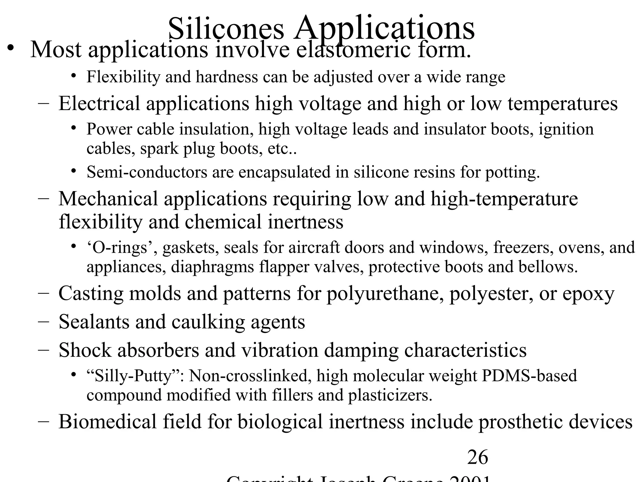 26
Silicones Applications• Most applications involve elastomeric form.
• Flexibility and hardness can be adjusted over a wide range
– Electrical applications high voltage and high or low temperatures
• Power cable insulation, high voltage leads and insulator boots, ignition
cables, spark plug boots, etc..
• Semi-conductors are encapsulated in silicone resins for potting.
– Mechanical applications requiring low and high-temperature
flexibility and chemical inertness
• ‘O-rings’, gaskets, seals for aircraft doors and windows, freezers, ovens, and
appliances, diaphragms flapper valves, protective boots and bellows.
– Casting molds and patterns for polyurethane, polyester, or epoxy
– Sealants and caulking agents
– Shock absorbers and vibration damping characteristics
• “Silly-Putty”: Non-crosslinked, high molecular weight PDMS-based
compound modified with fillers and plasticizers.
– Biomedical field for biological inertness include prosthetic devices
 