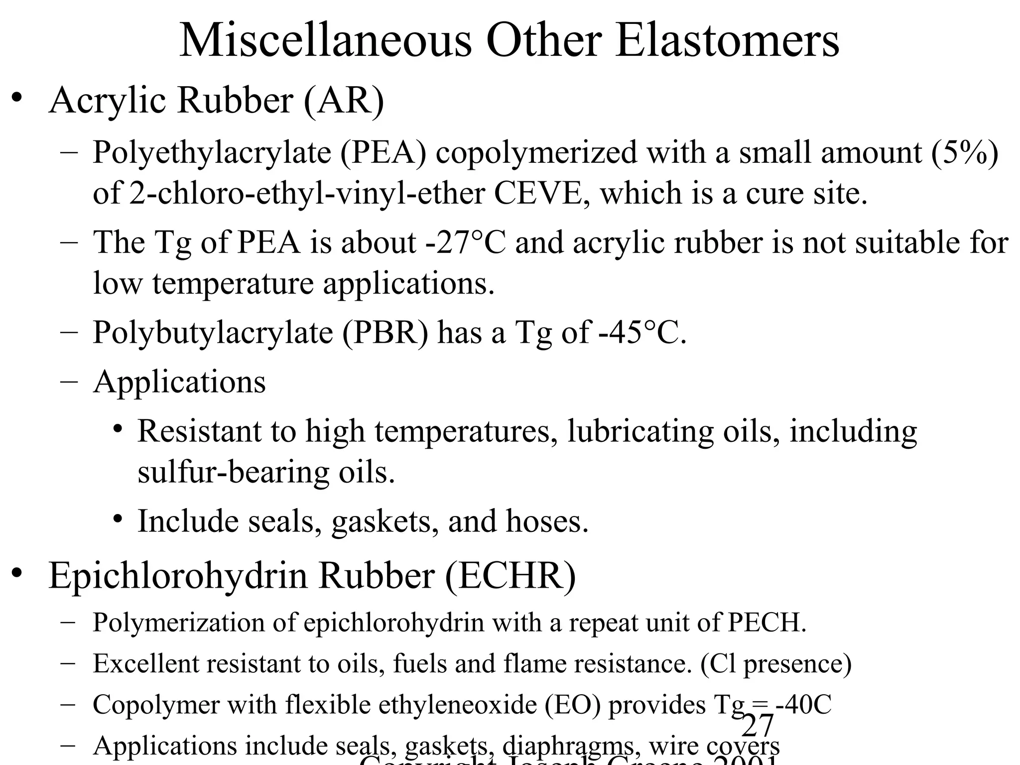 27
Miscellaneous Other Elastomers
• Acrylic Rubber (AR)
– Polyethylacrylate (PEA) copolymerized with a small amount (5%)
of 2-chloro-ethyl-vinyl-ether CEVE, which is a cure site.
– The Tg of PEA is about -27°C and acrylic rubber is not suitable for
low temperature applications.
– Polybutylacrylate (PBR) has a Tg of -45°C.
– Applications
• Resistant to high temperatures, lubricating oils, including
sulfur-bearing oils.
• Include seals, gaskets, and hoses.
• Epichlorohydrin Rubber (ECHR)
– Polymerization of epichlorohydrin with a repeat unit of PECH.
– Excellent resistant to oils, fuels and flame resistance. (Cl presence)
– Copolymer with flexible ethyleneoxide (EO) provides Tg = -40C
– Applications include seals, gaskets, diaphragms, wire covers
 