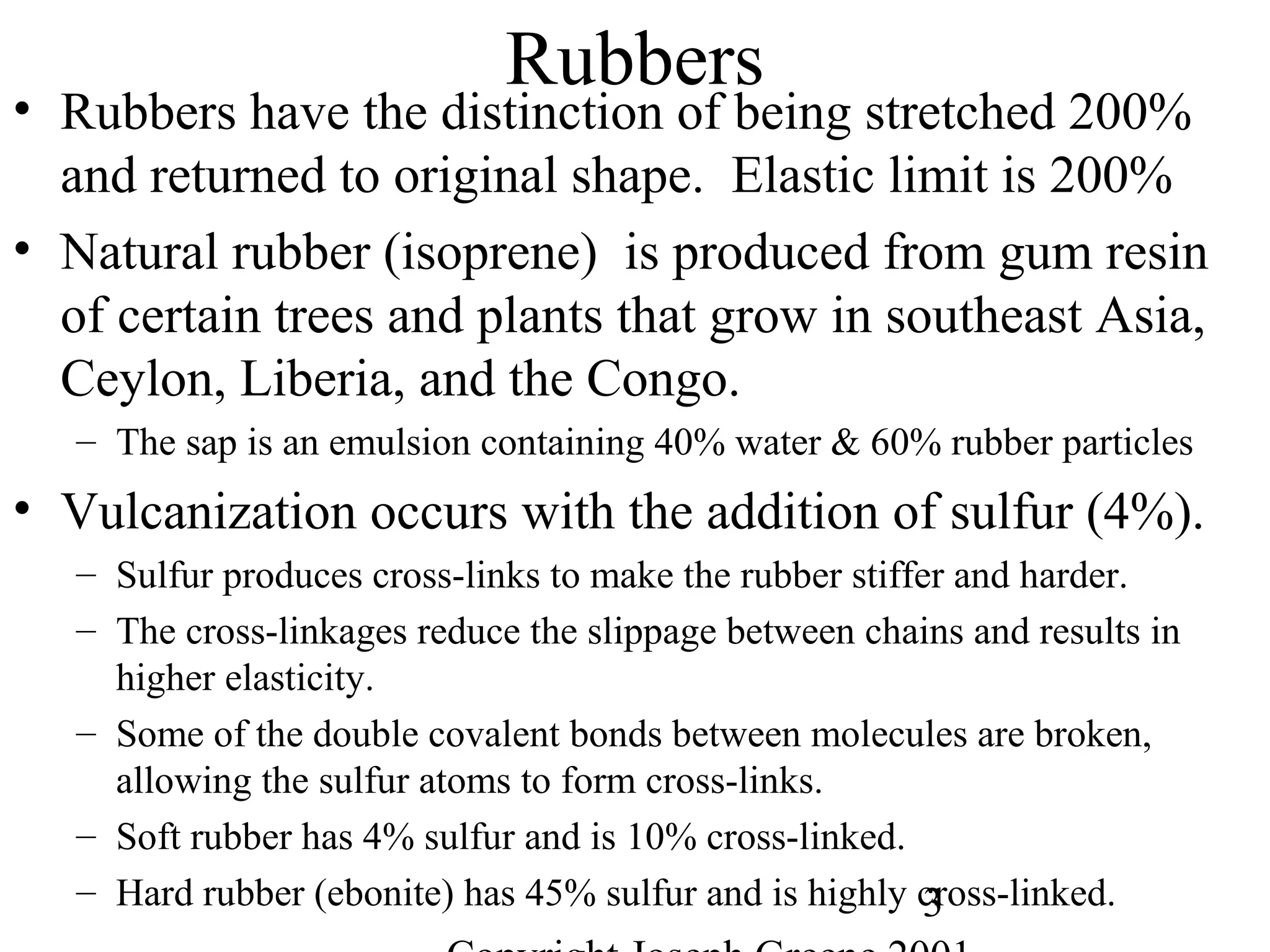 3
Rubbers
• Rubbers have the distinction of being stretched 200%
and returned to original shape. Elastic limit is 200%
• Natural rubber (isoprene) is produced from gum resin
of certain trees and plants that grow in southeast Asia,
Ceylon, Liberia, and the Congo.
– The sap is an emulsion containing 40% water & 60% rubber particles
• Vulcanization occurs with the addition of sulfur (4%).
– Sulfur produces cross-links to make the rubber stiffer and harder.
– The cross-linkages reduce the slippage between chains and results in
higher elasticity.
– Some of the double covalent bonds between molecules are broken,
allowing the sulfur atoms to form cross-links.
– Soft rubber has 4% sulfur and is 10% cross-linked.
– Hard rubber (ebonite) has 45% sulfur and is highly cross-linked.
 