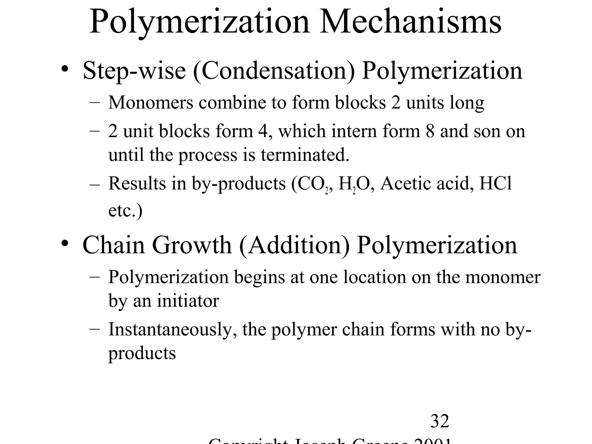 32
Polymerization Mechanisms
• Step-wise (Condensation) Polymerization
– Monomers combine to form blocks 2 units long
– 2 unit blocks form 4, which intern form 8 and son on
until the process is terminated.
– Results in by-products (CO2, H2O, Acetic acid, HCl
etc.)
• Chain Growth (Addition) Polymerization
– Polymerization begins at one location on the monomer
by an initiator
– Instantaneously, the polymer chain forms with no by-
products
 
