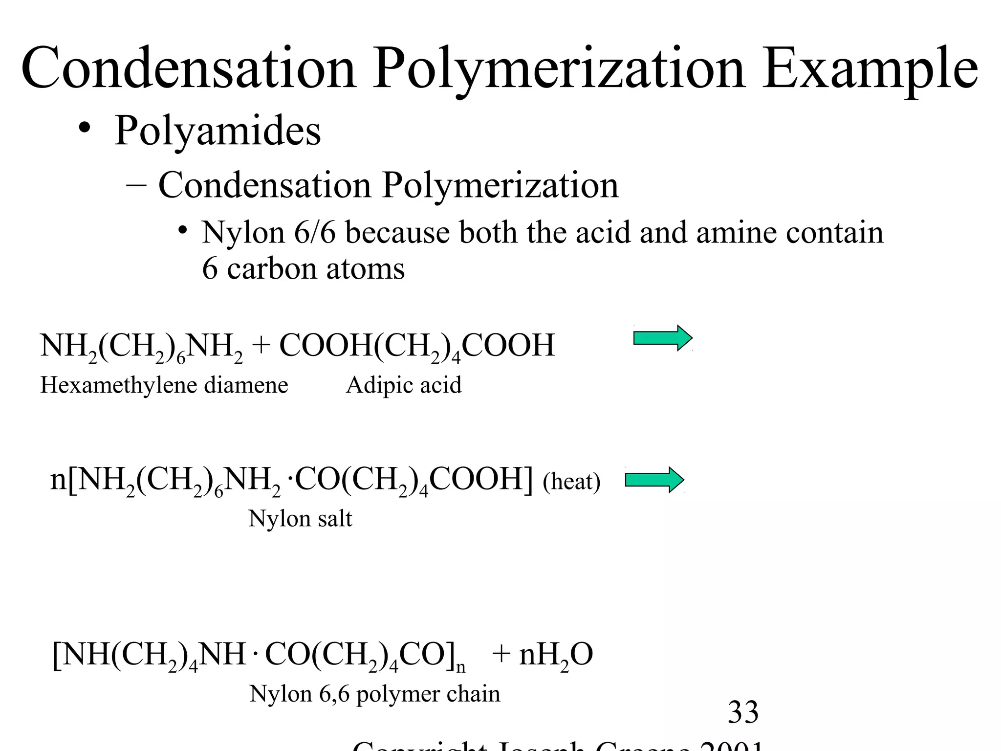 33
Condensation Polymerization Example
• Polyamides
– Condensation Polymerization
• Nylon 6/6 because both the acid and amine contain
6 carbon atoms
NH2(CH2)6NH2 + COOH(CH2)4COOH
Hexamethylene diamene Adipic acid
n[NH2(CH2)6NH2 ·CO(CH2)4COOH] (heat)
Nylon salt
[NH(CH2)4NH·CO(CH2)4CO]n + nH2O
Nylon 6,6 polymer chain
 