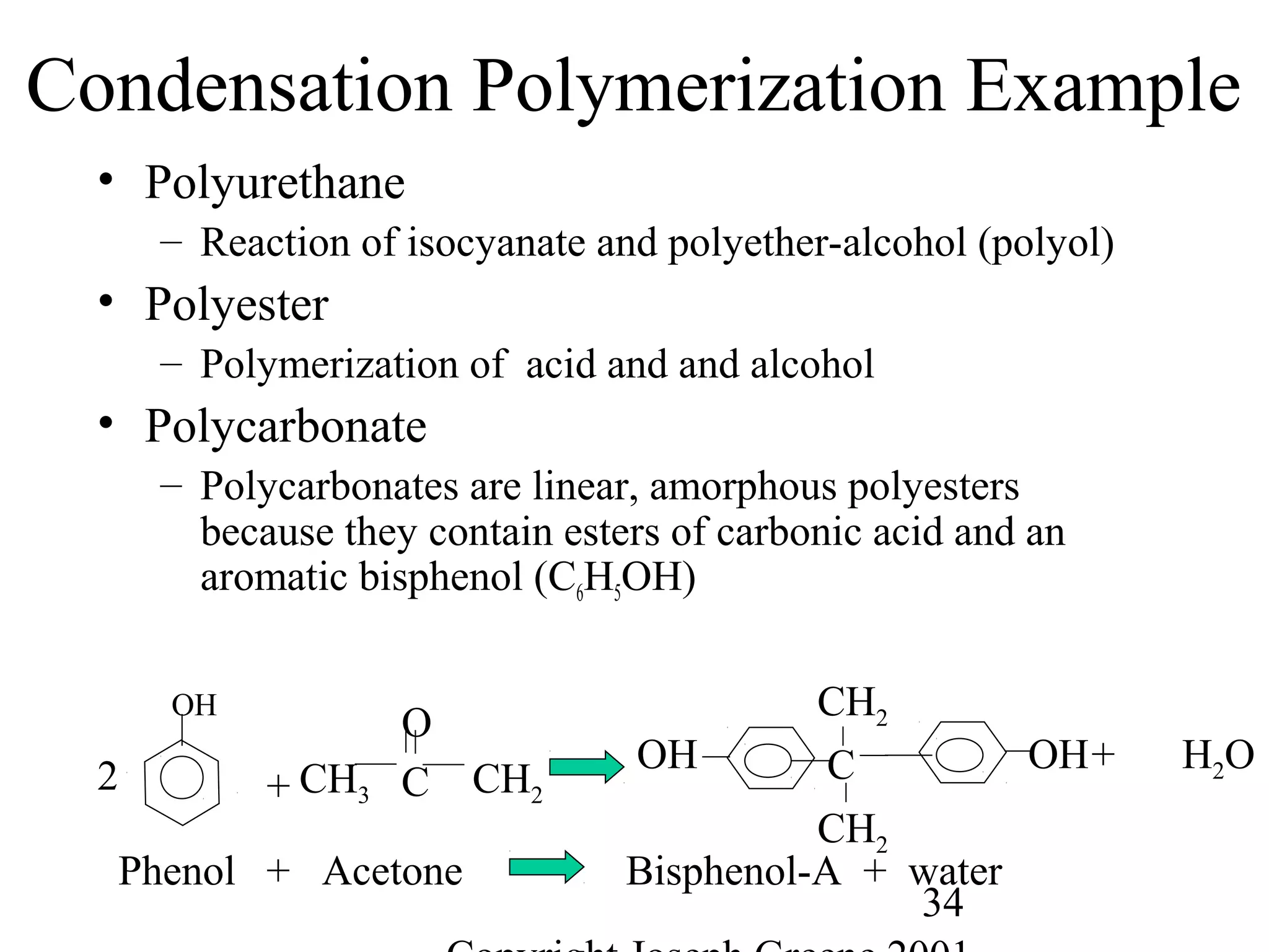 34
Condensation Polymerization Example
• Polyurethane
– Reaction of isocyanate and polyether-alcohol (polyol)
• Polyester
– Polymerization of acid and and alcohol
• Polycarbonate
– Polycarbonates are linear, amorphous polyesters
because they contain esters of carbonic acid and an
aromatic bisphenol (C6H5OH)
Phenol + Acetone Bisphenol-A + water
2
OH
+
H2O+
C CH2CH3
O
C
CH2
CH2
OHOH
 