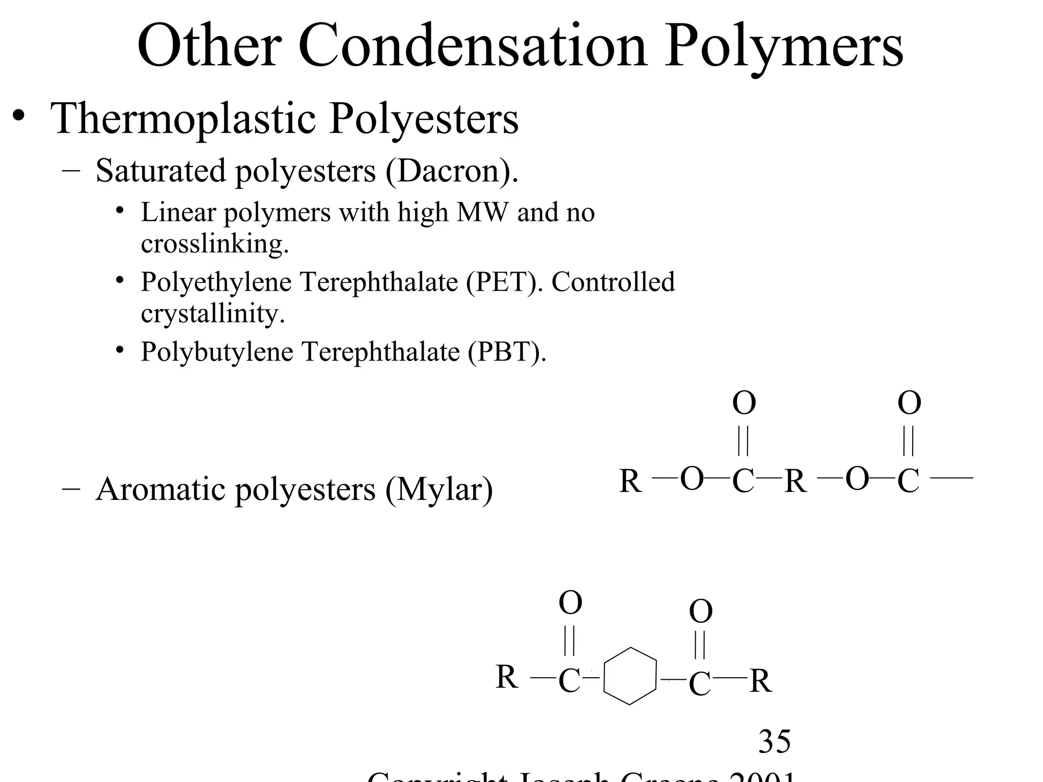 35
Other Condensation Polymers
• Thermoplastic Polyesters
– Saturated polyesters (Dacron).
• Linear polymers with high MW and no
crosslinking.
• Polyethylene Terephthalate (PET). Controlled
crystallinity.
• Polybutylene Terephthalate (PBT).
– Aromatic polyesters (Mylar) O C
O
R O C
O
R
C
O
C
O
R R
 