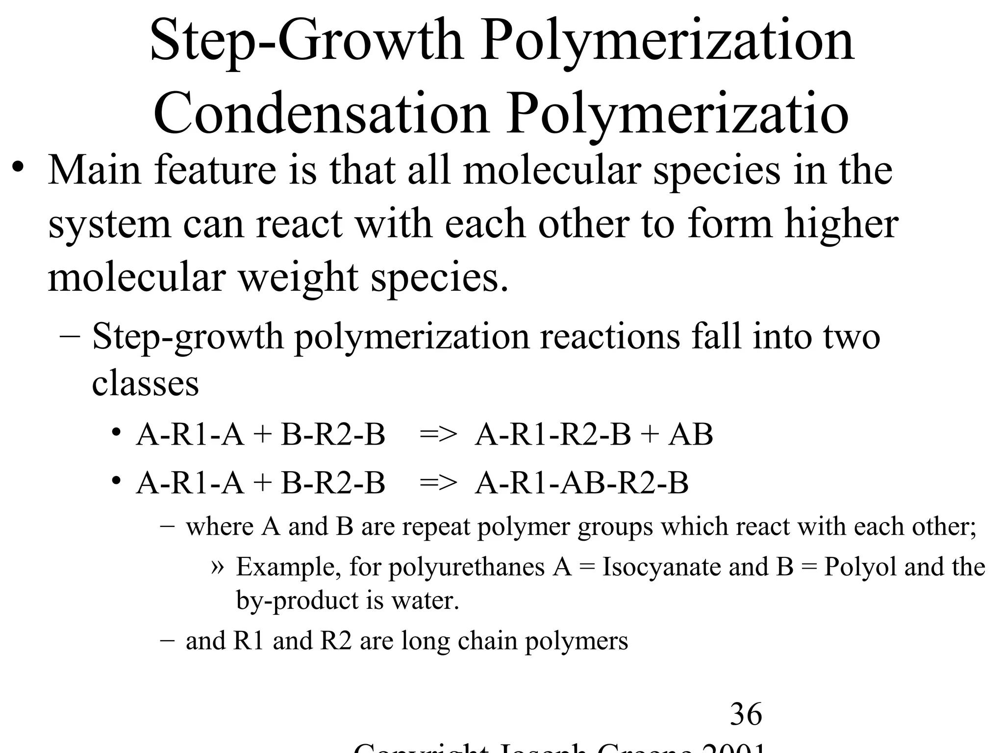 36
Step-Growth Polymerization
Condensation Polymerizatio
• Main feature is that all molecular species in the
system can react with each other to form higher
molecular weight species.
– Step-growth polymerization reactions fall into two
classes
• A-R1-A + B-R2-B => A-R1-R2-B + AB
• A-R1-A + B-R2-B => A-R1-AB-R2-B
– where A and B are repeat polymer groups which react with each other;
» Example, for polyurethanes A = Isocyanate and B = Polyol and the
by-product is water.
– and R1 and R2 are long chain polymers
 