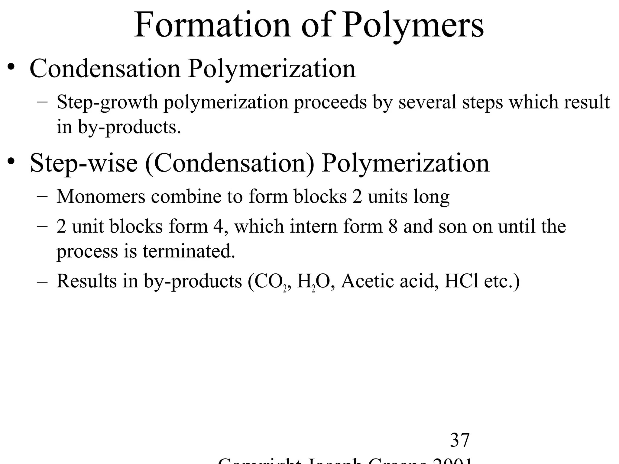 37
Formation of Polymers
• Condensation Polymerization
– Step-growth polymerization proceeds by several steps which result
in by-products.
• Step-wise (Condensation) Polymerization
– Monomers combine to form blocks 2 units long
– 2 unit blocks form 4, which intern form 8 and son on until the
process is terminated.
– Results in by-products (CO2, H2O, Acetic acid, HCl etc.)
 