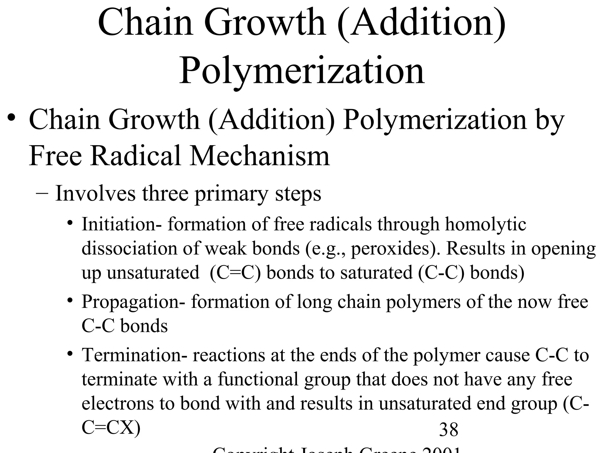 38
Chain Growth (Addition)
Polymerization
• Chain Growth (Addition) Polymerization by
Free Radical Mechanism
– Involves three primary steps
• Initiation- formation of free radicals through homolytic
dissociation of weak bonds (e.g., peroxides). Results in opening
up unsaturated (C=C) bonds to saturated (C-C) bonds)
• Propagation- formation of long chain polymers of the now free
C-C bonds
• Termination- reactions at the ends of the polymer cause C-C to
terminate with a functional group that does not have any free
electrons to bond with and results in unsaturated end group (C-
C=CX)
 