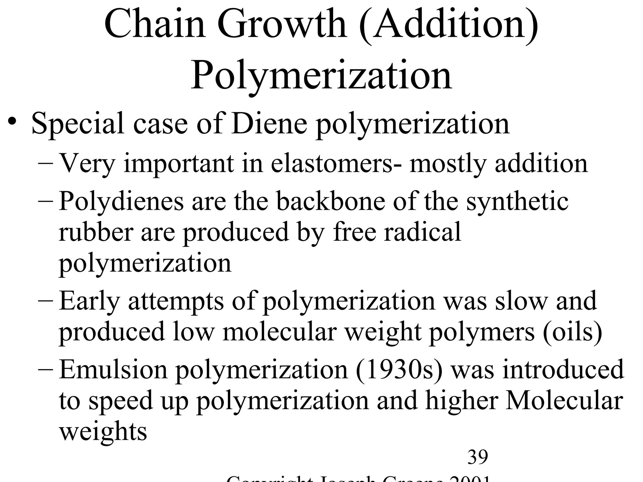 39
Chain Growth (Addition)
Polymerization
• Special case of Diene polymerization
– Very important in elastomers- mostly addition
– Polydienes are the backbone of the synthetic
rubber are produced by free radical
polymerization
– Early attempts of polymerization was slow and
produced low molecular weight polymers (oils)
– Emulsion polymerization (1930s) was introduced
to speed up polymerization and higher Molecular
weights
 