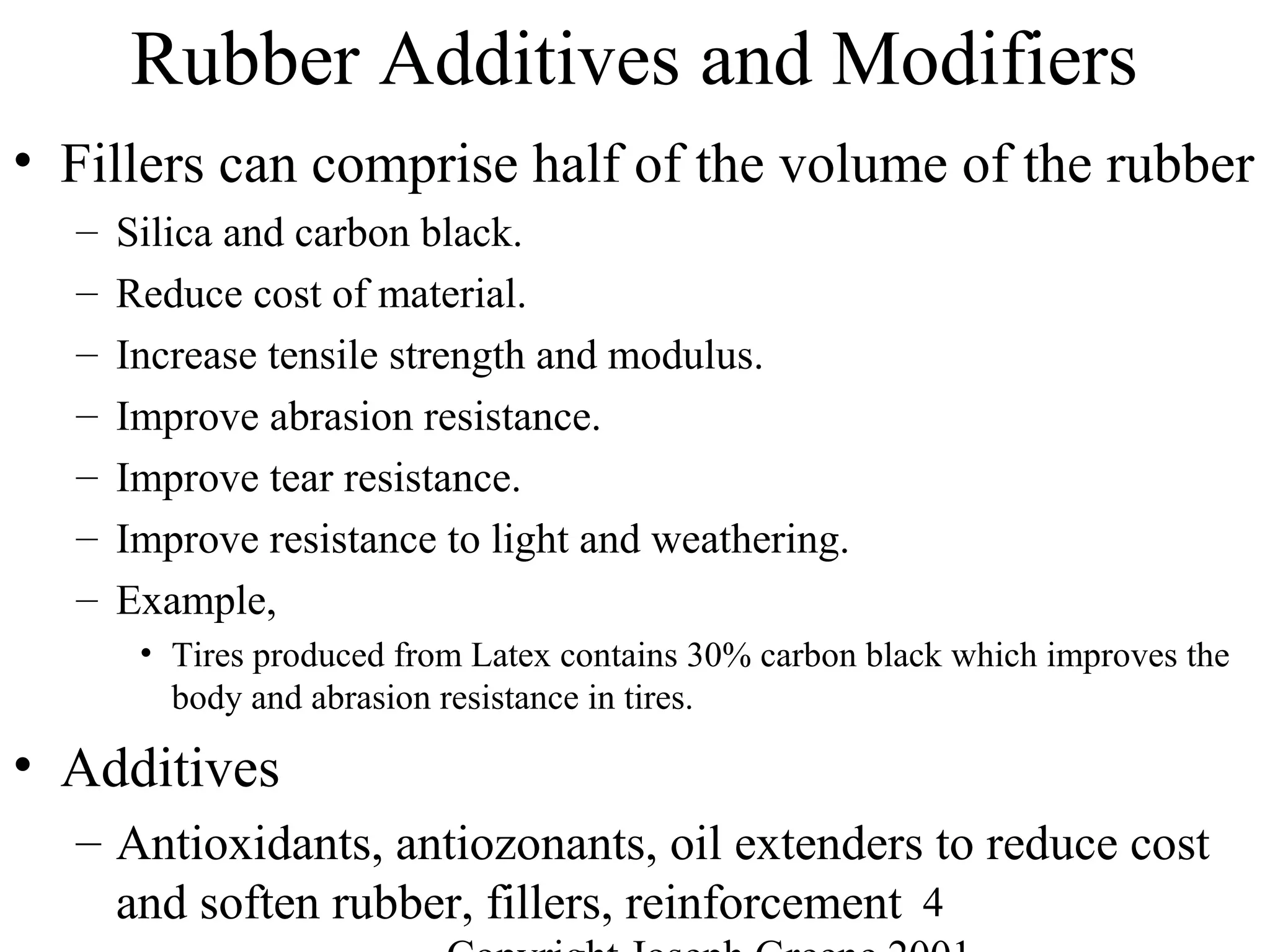 4
Rubber Additives and Modifiers
• Fillers can comprise half of the volume of the rubber
– Silica and carbon black.
– Reduce cost of material.
– Increase tensile strength and modulus.
– Improve abrasion resistance.
– Improve tear resistance.
– Improve resistance to light and weathering.
– Example,
• Tires produced from Latex contains 30% carbon black which improves the
body and abrasion resistance in tires.
• Additives
– Antioxidants, antiozonants, oil extenders to reduce cost
and soften rubber, fillers, reinforcement
 