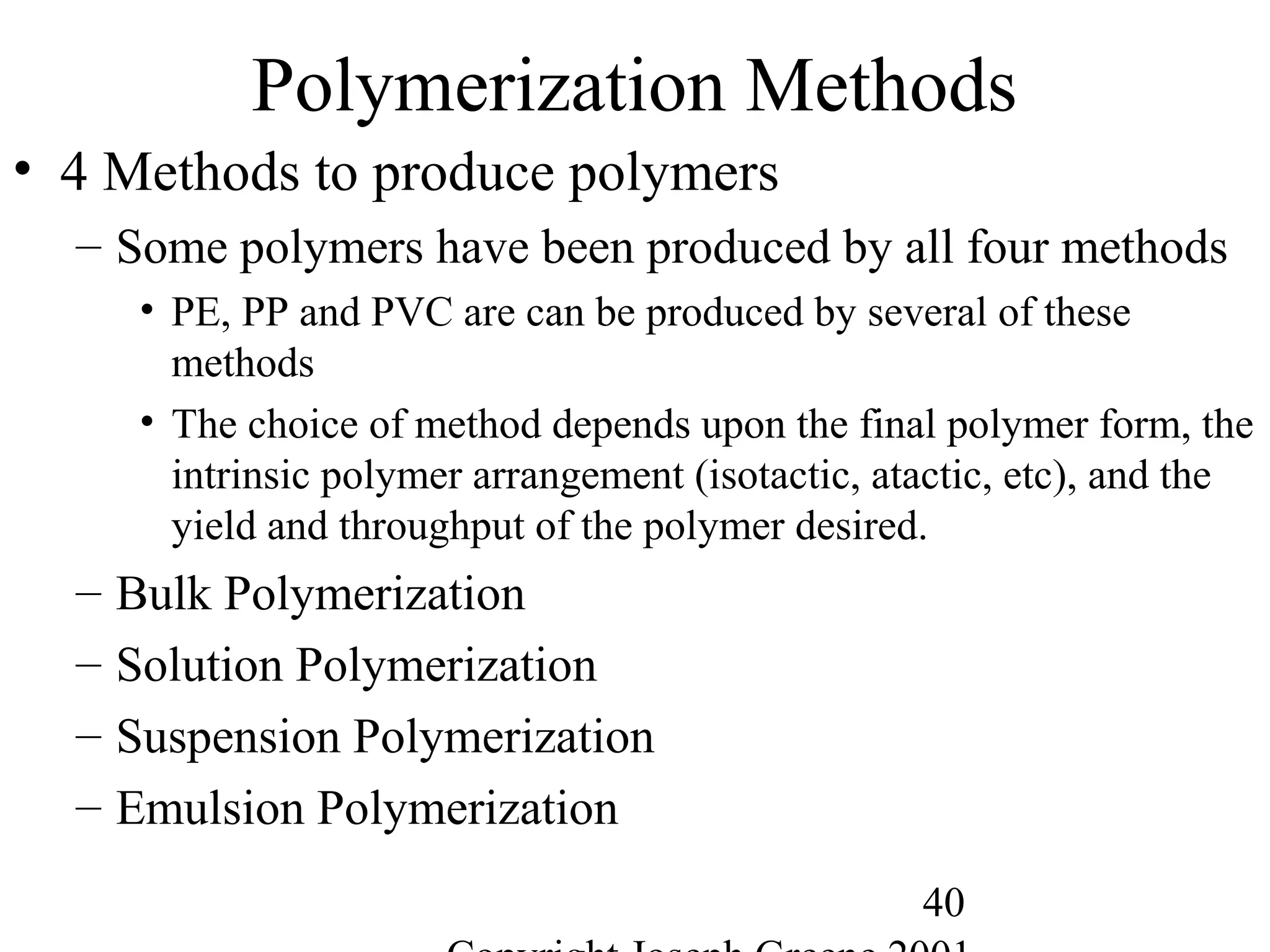 40
Polymerization Methods
• 4 Methods to produce polymers
– Some polymers have been produced by all four methods
• PE, PP and PVC are can be produced by several of these
methods
• The choice of method depends upon the final polymer form, the
intrinsic polymer arrangement (isotactic, atactic, etc), and the
yield and throughput of the polymer desired.
– Bulk Polymerization
– Solution Polymerization
– Suspension Polymerization
– Emulsion Polymerization
 