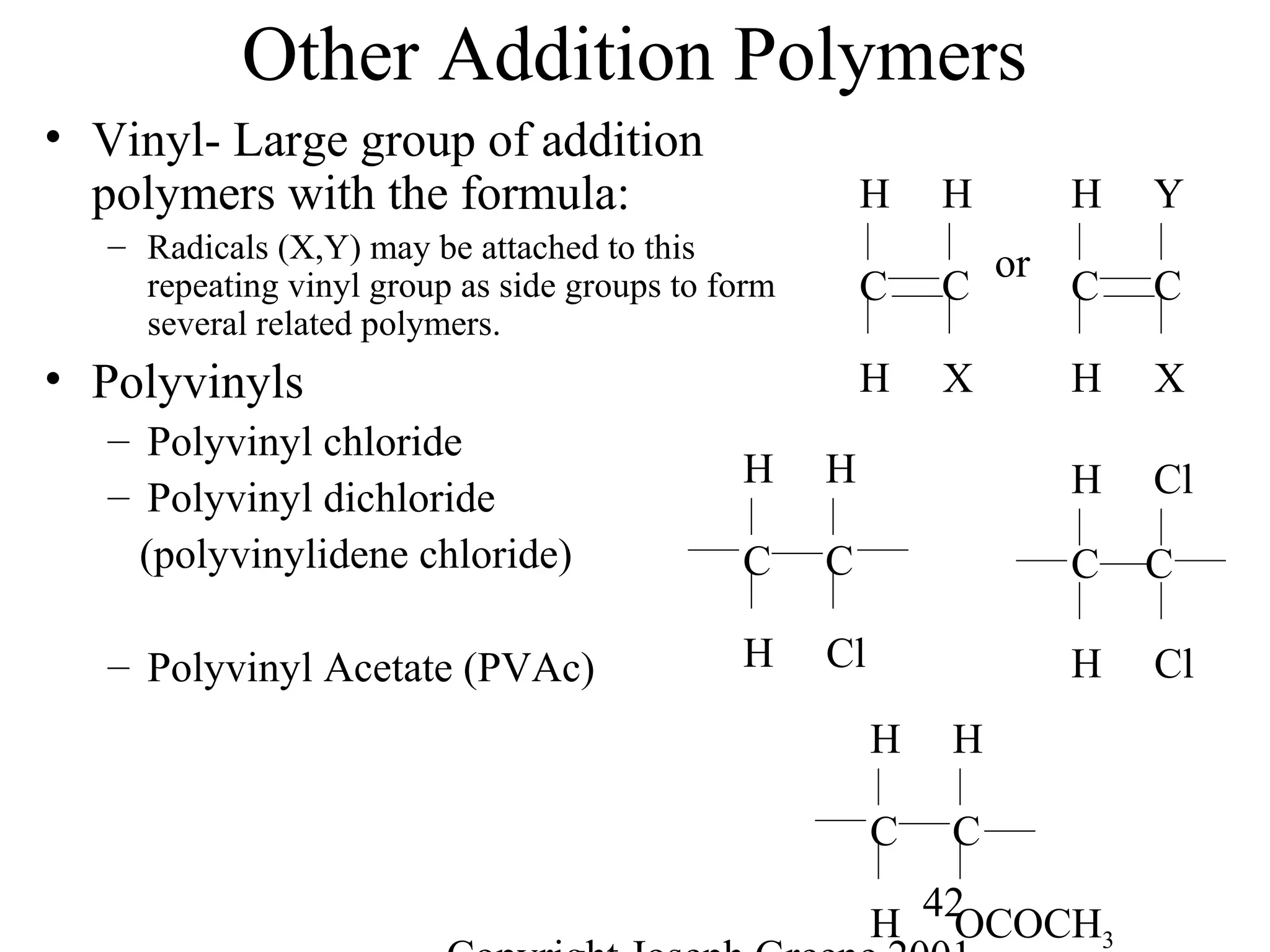 42
Other Addition Polymers
• Vinyl- Large group of addition
polymers with the formula:
– Radicals (X,Y) may be attached to this
repeating vinyl group as side groups to form
several related polymers.
• Polyvinyls
– Polyvinyl chloride
– Polyvinyl dichloride
(polyvinylidene chloride)
– Polyvinyl Acetate (PVAc)
C C
H X
H Y
or
C C
H X
H H
CC
H Cl
H H
C C
H Cl
H Cl
C C
H OCOCH3
H H
 