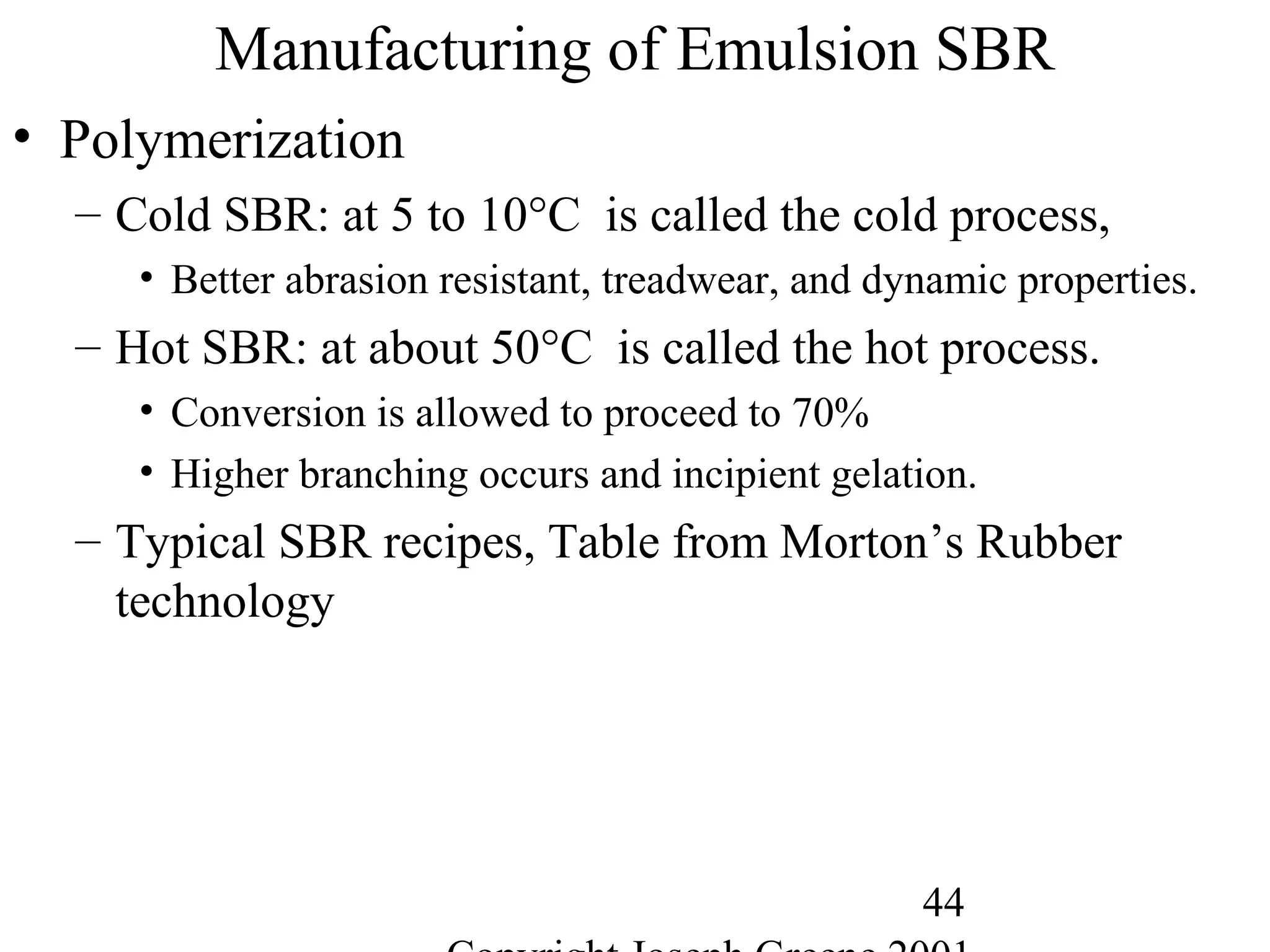 44
Manufacturing of Emulsion SBR
• Polymerization
– Cold SBR: at 5 to 10°C is called the cold process,
• Better abrasion resistant, treadwear, and dynamic properties.
– Hot SBR: at about 50°C is called the hot process.
• Conversion is allowed to proceed to 70%
• Higher branching occurs and incipient gelation.
– Typical SBR recipes, Table from Morton’s Rubber
technology
 