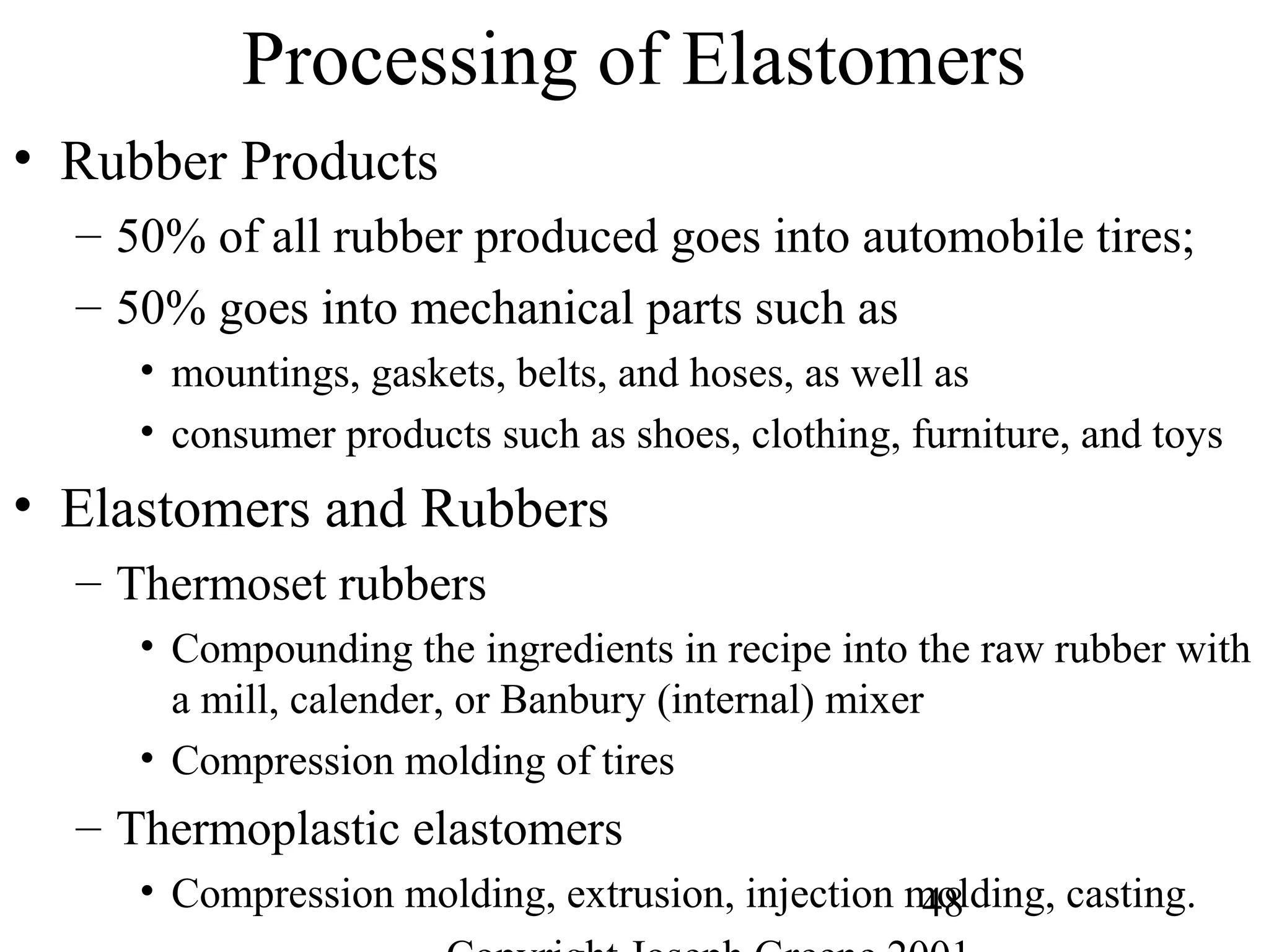 48
Processing of Elastomers
• Rubber Products
– 50% of all rubber produced goes into automobile tires;
– 50% goes into mechanical parts such as
• mountings, gaskets, belts, and hoses, as well as
• consumer products such as shoes, clothing, furniture, and toys
• Elastomers and Rubbers
– Thermoset rubbers
• Compounding the ingredients in recipe into the raw rubber with
a mill, calender, or Banbury (internal) mixer
• Compression molding of tires
– Thermoplastic elastomers
• Compression molding, extrusion, injection molding, casting.
 
